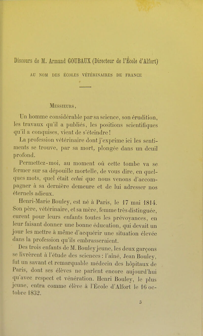 Discours do M. Armand COUBAUX (Directeur de l'École d'Alfort) AU NOM DES ÉCOLES VÉTÉRINAIRES DE FRANCE Messieurs , Un homme considérable par sa science, son érudition, les travaux qu'il a publiés, les positions scientifiques qu'il a conquises, vient de s'éteindre ! La profession vétérinaire dont j'exprime ici les senti- ments se trouve, par sa mort, plongée dans un deuil profond. Permettez-moi, au moment où cette tombe va se fermer sur sa dépouille mortelle, de vous dire, en quel- ques mots, cjnel était celui que nous venons d'accom- pagner à sa dernière demeure et de lui adresser nos éternels adieux. Henri-Marie Bouley, est né à Paris, le 17 mai 18J 4. Son père, vétérinaire, et sa mère, femme très distinguée, eurent pour leurs enfants toutes les prévoyances, en leur faisant donner une bonne éducation, qui devait un jour les mettre à même d'acquérir une situation élevée dans la profession qu'ils embrasseraient. Des trois enfants de M. Bouley jeune, les deux garçons se livrèrent à l'étude des sciences : l'aîné, Jean Bouley, fut un savant et remarqualjle médecin des hôpitaux de Paris, dont ses élèves ne parlent encore aujourd'hui qu'avec respect et vénération. Henri Bouley, le plus jeune, entra comme élève à l'École d'Alfort le 16 oc- tobre 1832. 3