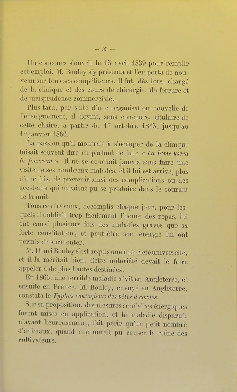 Un concours s'ouvrit le 15 avril 1839 pour remplir cet emploi. M. Bouley s'y présenta et l'emporta de nou- veau sur tous ses compétiteurs. Il fut, dès lors, chargé de la clinique et des cours de chirurgie, de ferrure et de jurisprudence commerciale. Plus tard, par suite d'une organisation nouvelle de l'enseignement, il devint, sans concours, titulaire de cette chaire, à partir du 1 octobre 1845, jusqu'au 1 janvier 1860. La passion qu'il montrait à s'occuper de la clinique faisait souvent dire en parlant de lui : « La lame usera le fourreau ». Il ne se couchait jamais sans faire une visite de ses nombreux malades, et il lui est arrivé, plus d'une fois, de prévenir ainsi des compKcations ou des accidents qui auraient pu se produire dans le courant de la nuit. Tous ces travaux, accomplis chaque jour, pour les- quels il oubhait trop facilement l'heure des repas, lui ont causé plusieurs fois des maladies graves que sa forte constitution, et peut-être son énergie lui ont permis de surmonter. M. Henri Bouley s'est acquis une notoriété universelle, et il la méritait bien. Cette notoriété devait le faire appeler à de plus hautes destinées. En 1865, une terrible maladie sévit en Angleterre, et ensuite en France. M. Bouley, envoyé en Angleterre, constata le Typhus contagieux des bêtes à cornes. Sur sa proposition, des mesures sanitaires énergiques furent mises en application, et la maladie disparut, n'ayant heureusement, fait périr qu'un petit nombre d'animaux, quand elle aurait pu causer la ruine des cultivateurs.