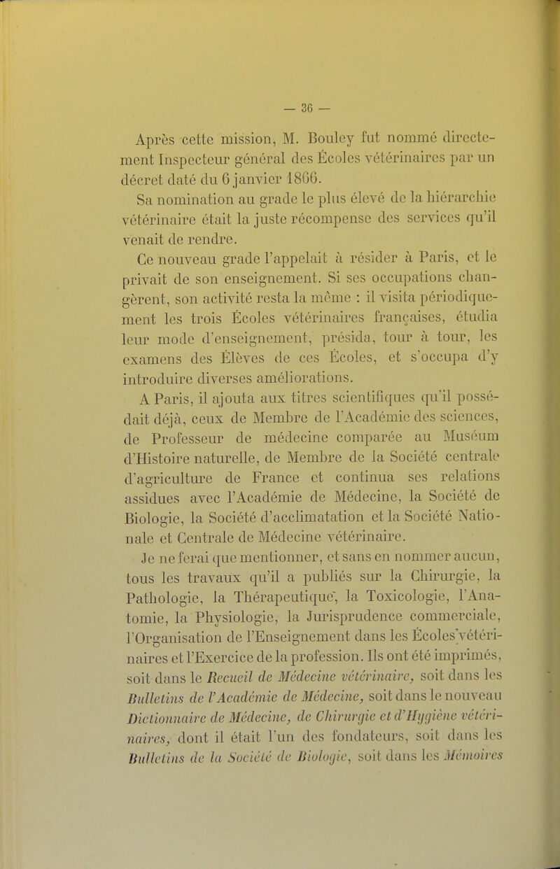 Après cette mission, M. Boulcy fut nommé directe- ment Inspecteur général des Écoles vétérinaires par un décret daté du 6 janvier 1866. Sa nomination au grade le plus élevé de la hiérarchie vétérinaire était la juste récompense des services qu'il venait de rendre. Ce nouveau grade l'appelait à résider à Paris, et le privait de son enseignement. Si ses occupations chan- gèrent, son activité resta la môme : il visita périodique- ment les trois Écoles vétérinaires françaises, étudia leur mode d'enseignement, présida, tour à tour, les examens des Élèves de ces Écoles, et s occupa d'y introduire diverses améliorations. A Paris, il ajouta aux titres scientifiques qu'il possé- dait déjà, ceux de Membre de l'Académie des sciences, de Professeur de médecine comparée au Muséum d'Histoire naturelle, de Membre de la Société centrale d'agricultm^e de France et continua ses relations assidues avec l'Académie de Médecine, la Société de Biologie, la Société d'acclimatation et la Société Natio- nale et Centrale de Médecine vétérinaire. Je ne ferai que mentionner, et sans en nommer aucun, tous les travaux qu'il a pubhés sur la Chirurgie, la Pathologie, la Thérapeutique; la Toxicologie, l'Ana- tomie, la Physiologie, la Jurisprudence commerciale, l'Organisation de l'Enseignement dans les ÉcolesVétéri- naires et l'Exercice de la profession. Ils ont été imprimés, soit dans le Recueil de Médecine vétérinaire, soit dans les Bulletins de l'Académie de Médecine, soit dans le nouveau Dictionnaire de Médecine, de Chirurgie et d'Hygiène vétéri- naires, dont il était l'un des fondateurs, soit dans les Bulletins de la Société de Biologie, soit dans les Mémoires