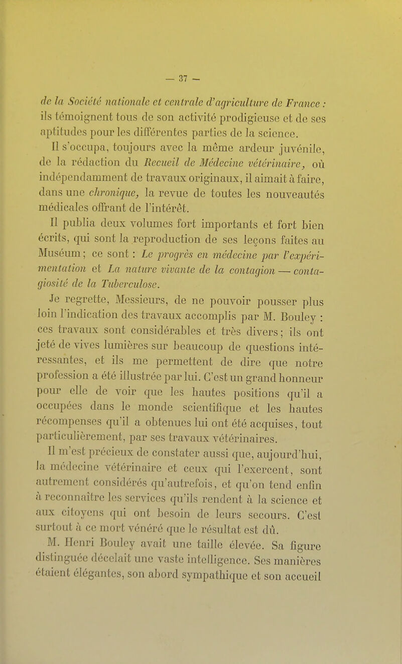 de la Société nationale et centrale d'agriculture de France : ils témoignent tous de son activité prodigieuse et de ses nptitudes pour les différentes parties de la science. Il s'occupa, toujours avec la même ardeur juvénile, de la rédaction du Recueil de Médecine vétérinaire, où indépendamment de travaux originaux, il aimait à faire, dans une chronique, la revue de toutes les nouveautés médicales offrant de l'intérêt. Il publia deux volumes fort importants et fort bien écrits, qui sont la reproduction de ses leçons faites au Muséum ; ce sont : Le progrès en médecine jjar l'expéri- mentation et La nature vivante de la contagion — conta- giosité de la Tuberculose. Je regrette, Messieurs, de ne pouvoir pousser plus loin l'indication des travaux accomplis par M. Bouley : ces travaux sont considérables et très divers ; ils ont jeté de vives lumières sur beaucoup de questions inté- ressantes, et ils me permettent de dire que notre profession a été illustrée par lui. C'est un grand honneur pour elle de voir que les hautes positions qu'il a occupées dans le monde scientifique et les hautes récompenses qu'il a obtenues lui ont été acquises, tout particulièrement, par ses travaux vétérinaires. Il m'est précieux de constater aussi que, aujourd'hui, la médecine vétérinaire et ceux qui l'exercent, sont autrement considérés qu'autrefois, et qu'on tend enfin à reconnaître les services qu'ils rendent à la science et aux citoyens qui ont besoin de leurs secours. C'est surtout à ce mort vénéré que le résultat est dû. M. Henri Bouley avait une taille élevée. Sa figure distinguée décelait une vaste intelligence. Ses manières étaient élégantes, son abord sympathique et son accueil