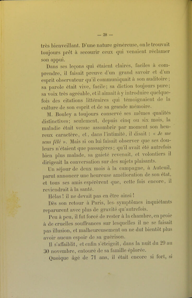 — as- tres bienveillant. D'une nature généreuse, onle trouvait toujours prêt à secourir ceux qui venaient réclamer son appui. Dans ses leçons qui étaient claires, faciles à com- prendre, il faisait preuve d'un grand savoir et d'un esprit observateur qu'il communiquait à son auditoire ; sa parole était vive, facile; sa diction toujours pure; sa voix très agréable, et il aimait ày introduire quelque- fois des citations littéraires qui témoignaient de la culture de son esprit et de sa grande mémoire. M. Bouley a toujours conservé ses mômes qualités distinctives; seulement, depuis cinq ou six mois, la maladie était venue assombrir par moment son heu- reux caractère, et, dans l'intimité, il disait : « Je me sens fêlé ». Mais si on lui faisait observer que ses dou- leurs n'étaient que passagères ; qu'il avait été autrefois bien plus malade, sa gaieté revenait, et volontiers il dirigeait la conversation sur des sujets plaisants. Un séjour de deux mois à la campagne, à Auteuil, parut annoncer une heureuse amélioration de son état, et tous ses amis espérèrent que, cette fois encore, il reviendrait à la santé. Hélas ! il ne devait pas en être ainsi ! Dès son retour à Paris, les- symptômes inquiétants reparurent avec plus de gravité qu'autrefois. Peu à peu, il fut forcé de rester à la chambre, en proie à de cruelles souffrances sur lesquelles il ne se faisait pas illusion, et malheureusement on ne dut bientôt plus avoir aucun espoir de sa guérison. Il s'affaiblit, et enfin s'éteignit, dans la nuit du 29 au 30 novembre, entouré de sa famille éplorée. Quoique âgé de 71 ans, il était encore si fort, si
