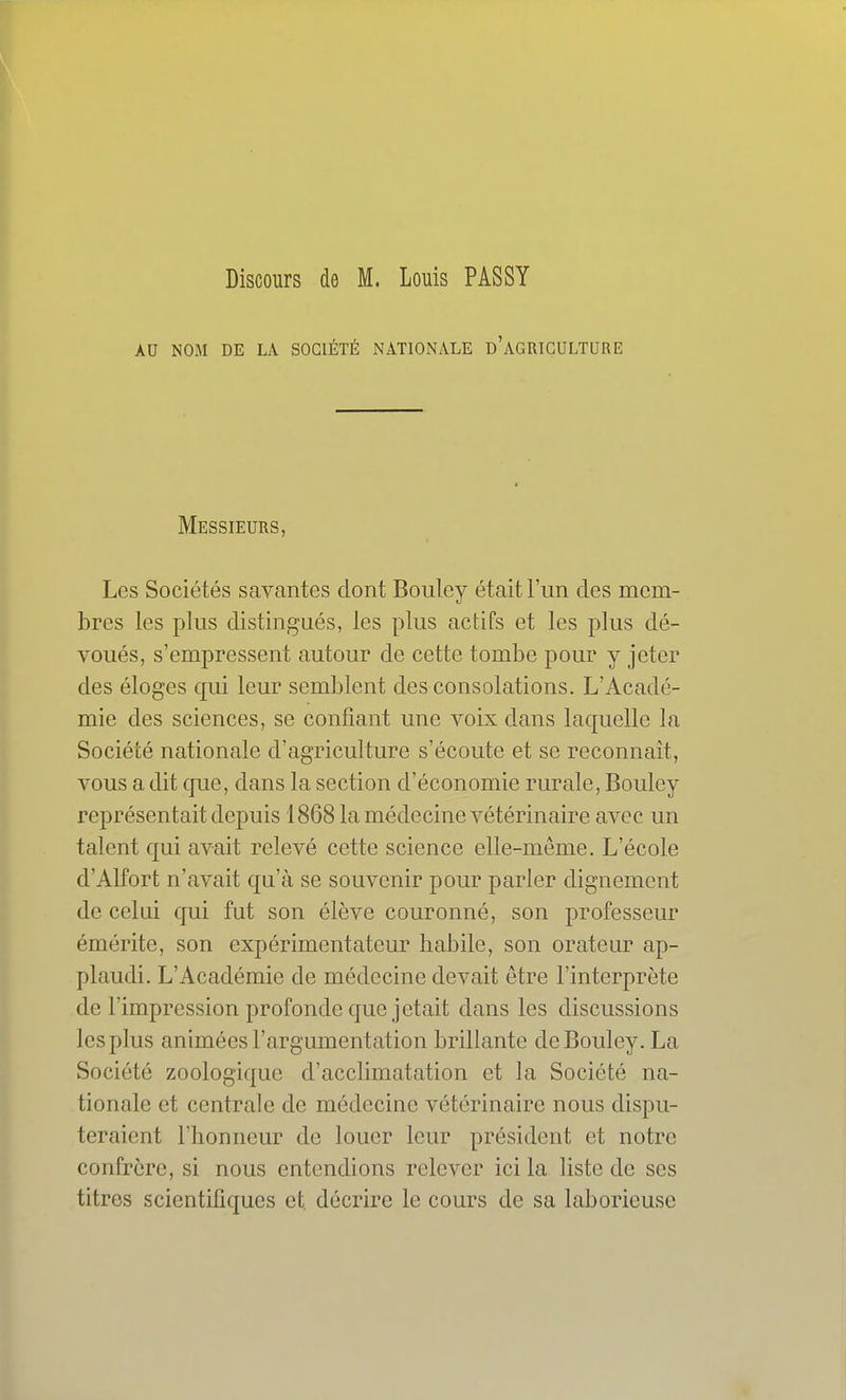 Discours de M. Louis PASSY AU NOM DE LA SOCIÉTÉ NATIONALE d'aGRICULTURE Messieurs, Les Sociétés savantes dont Bouley était l'un des mem- bres les plus distingués, les plus actifs et les plus dé- voués, s'empressent autour de cette tombe pour y jeter des éloges qui leur semblent des consolations. L'Acadé- mie des sciences, se confiant une voix dans laquelle la Société nationale d'agriculture s'écoute et se reconnaît, vous a dit que, dans la section d'économie rurale, Bouley représentait depuis 1868 la médecine vétérinaire avec un talent qui avait relevé cette science elle-même. L'école d'Alfort n'avait qu'à se souvenir pour parler dignement de celui qui fut son élève couronné, son professeur émérite, son expérimentateur liabile, son orateur ap- plaudi. L'Académie de médecine devait être l'interprète de l'impression profonde que jetait dans les discussions les plus animées l'argumentation brillante de Bouley. La Société zoologique d'acclimatation et la Société na- tionale et centrale de médecine vétérinaire nous dispu- teraient l'honneur de louer leur président et notre confrère, si nous entendions relever ici la liste de ses titres scientifiques et, décrire le cours de sa laborieuse
