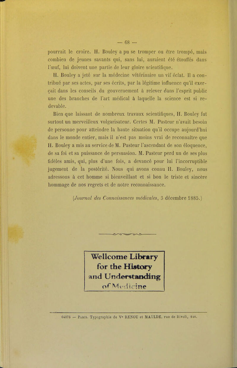 pourrait le croire. II. Bouley a pu se tromper ou ôlre trompé, mais combien de jeunes savants qui, sans lui, auraient é\6 élouirés dans l'œuf, lui doivent une partie de leur gloire scientifique. H. Bouley a jeté sur la médecine vétérinaire un vif éclat. Il a con- tribué par ses actes, par ses écrits, par la légitime influence qu'il exer- çait dans les conseils, du gouvernement ù relever dans l'esprit public une des branches de Fart médical à laquelle la science est si re- devable. Bien que laissant de nombreux travaux scientifiques, H. Bouley fut surtout un merveilleux vulgarisateur. Certes M. Pasteur n'avait besoin de personne pour atteindre la haute situation qu'il occupe aujourd'hui dans le monde entier, mais il n'est pas moins vrai de reconnaître que H. Bouley a mis au service de M. Pasteur l'ascendant de son éloquence, de sa foi et sa puissance de persuasion. M. Pasteur perd un de ses plus fidèles amis, qui, plus d'une fois, a devancé pour lui l'incorruptible jugement de la postérité. Nous qui avons connu H. Bouley, nous adressons à cet homme si bienveillant et si bon le triste et sincère hommage de nos regrets et de notre reconnaissance. [Journal des Connaissances médicales, 3 décembre 1885.) Wellcome Library for the History and Underutanding 64076 — Paris. Typographie de V« RENDU et MAULDE, rue de Uiroli, 144.