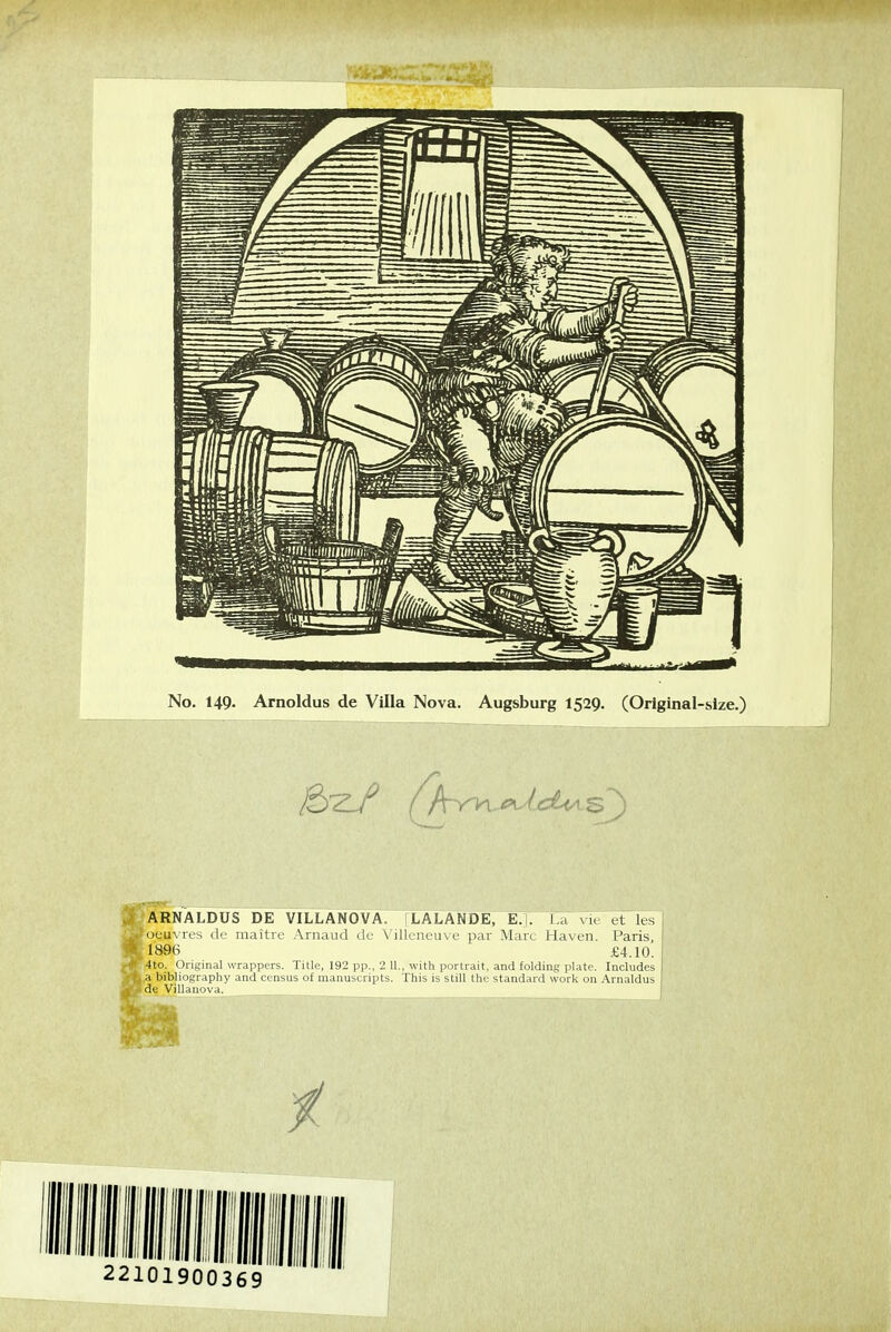 No. 149. Arnoldus de Villa Nova. Augsburg 1529. (Original-slze.) fARNALDUS DE VILLANOVA. |LALANDE, E.j. l a vu et les [oeuvres de maître Arnaud de Villeneuve par Marc Haven. Paris, ,1896 £4.10. -,4to. Original wrappers. Title, 192 pp.. 2 11,. with portrait, and foldiiiR pl.itc Includes La bibliography and ccnsus of inanuicripl^. Fins i-, still tin-stand,n.l work on ,\m,ddus Ide Villanova. 22101900369