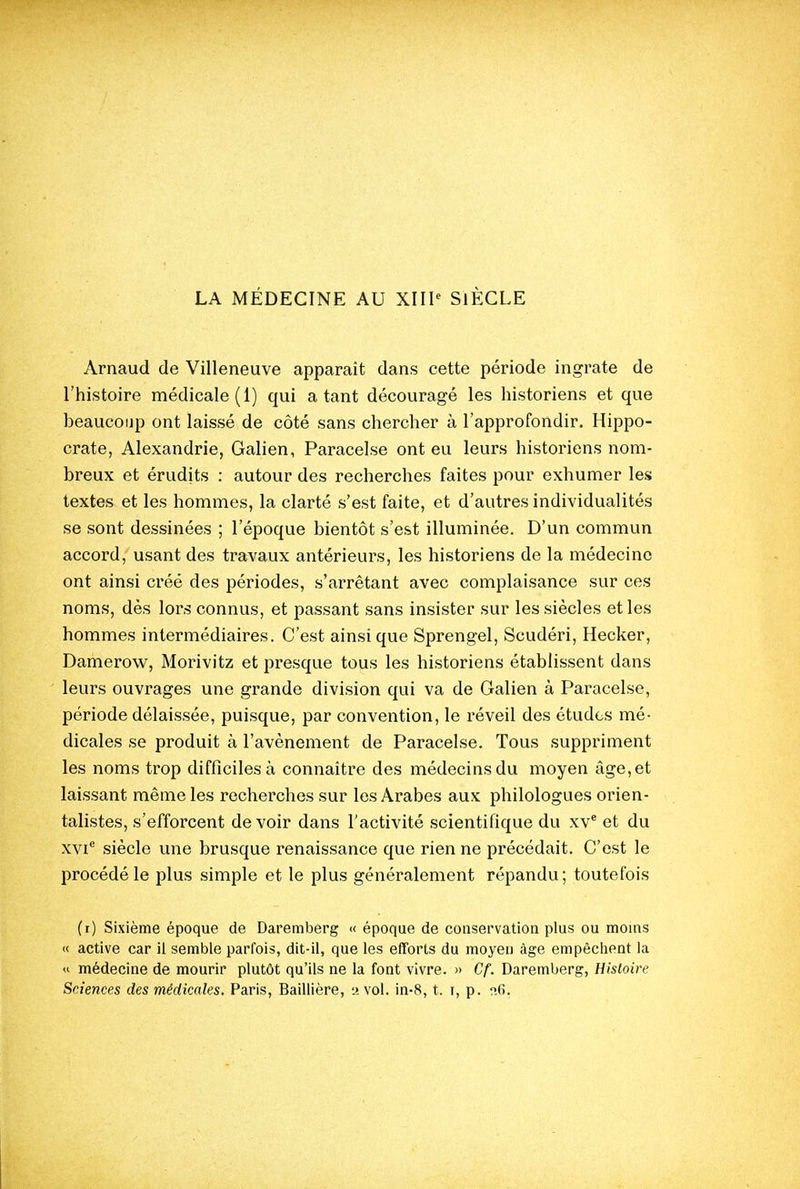 Arnaud de Villeneuve apparaît dans cette période ingrate de l'histoire médicale (1) qui a tant découragé les historiens et que beaucoup ont laissé de côté sans chercher à l'approfondir. Hippo- crate, Alexandrie, Galien, Paracelse ont eu leurs historiens nom- breux et érudits ; autour des recherches faites pour exhumer leis textes et les hommes, la clarté s'est faite, et d'autres individualités se sont dessinées ; l'époque bientôt s'est illuminée. D'un commun accord, usant des travaux antérieurs, les historiens de la médecine ont ainsi créé des périodes, s'arrêtant avec complaisance sur ces noms, dès lors connus, et passant sans insister sur les siècles et les hommes intermédiaires. C'est ainsi que Sprengel, Scudéri, Hecker, Damerow, Morivitz et presque tous les historiens établissent dans leurs ouvrages une grande division qui va de Galien à Paracelse, période délaissée, puisque, par convention, le réveil des études mé- dicales se produit à l'avènement de Paracelse. Tous suppriment les noms trop difficiles à connaître des médecins du moyen âge, et laissant même les recherches sur les Arabes aux philologues orien- talistes, s'efforcent devoir dans l'activité scientifique du xv* et du xvi siècle une brusque renaissance que rien ne précédait. C'est le procédé le plus simple et le plus généralement répandu; toutefois (i) Sixième époque de Daremberg « époque de conservation plus ou moins « active car il semble parfois, dit-il, que les efforts du moyen âge empêchent la « médecine de mourir plutôt qu'ils ne la font vivre. » Cf. Daremberg, Histoire Sciences des médicales. Paris, Baillière, 2 vol. in-8, t. r, p. n6.