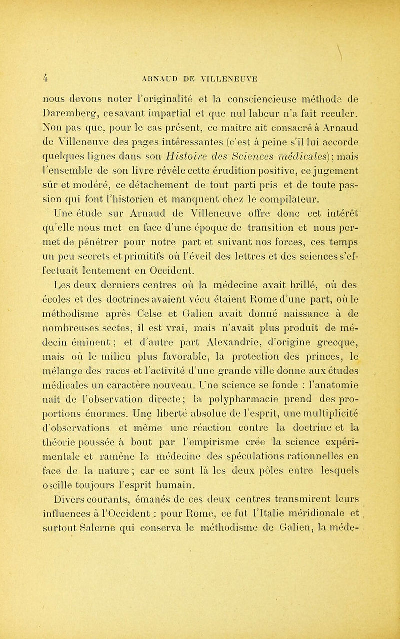 \ 4 AUNAUD DE VILLENEUVE nous devons noter l'originalité et la consciencieuse méthode de Daremberg, ce savant impartial et que nul labeur n'a fait reculer. Non pas que. pour le cas présent, ce maitre ait consacré à Arnaud de Villeneuve des pages intéressantes (c'est à peine s'il lui accorde quelques lignes dans son Histoire des Sciences médicales); mais l'ensemble de son livre révèle cette érudition positive, ce jugement sûr et modéré, ce détachement de tout parti pris et de toute pas- sion qui font l'historien et manquent chez le compilateur. Une étude sur Arnaud de Villeneuve offre donc cet intérêt qu'elle nous met en face d'une époque de transition et nous per- met de pénétrer pour notre part et suivant nos forces, ces temps un peu secrets et primitifs où l'éveil des lettres et des sciences s'ef- fectuait lentement en Occident. Les deux derniers centres où la médecine avait brillé, où des écoles et des doctrines avaient vécu étaient Rome d'une part, où le méthodisme après Celse et Galien avait donné naissance à de nombreuses sectes, il est vrai, mais n'avait plus produit de mé- decin éminent ; et d'autre part Alexandrie, d'origine grecque, mais où le milieu plus favorable, la protection des princes, le mélange des races et l'activité d'une grande ville donne aux études médicales un caractère nouveau. Une science se fonde : l'anatomie nait de l'observation directe ; la polypharmacie prend des pro- portions énormes. Une liberté absolue de l'esprit, une multiplicité d'observations et même une réaction contre la doctrine et la théorie poussée à bout par l'empirisme crée la science expéri- mentale et ramène la médecine des spéculations rationnelles en face de la nature ; car ce sont là les deux pôles entre lesquels oscille toujours l'esprit humain. Divers courants, émanés de ces tleux centres transmirent leurs influences à l'Occident : pour Rome, ce fut l'Italie méridionale et surtout Salerne ([ui conserva le méthodisme de Galien, la méde-