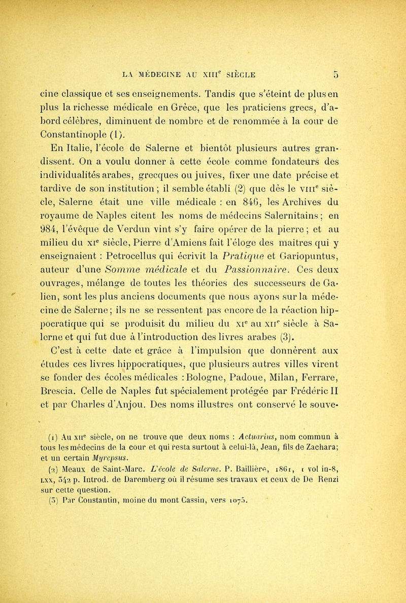 cine classique et ses enseignements. Tandis que s'éteint de plus en plus la richesse médicale en Grèce, que les praticiens grecs, d'a- bord célèbres, diminuent de nombre et de renommée à la cour de Constantinople (1). En Italie, l'école de Salerne et bientôt plusieurs autres gran- dissent. On a voulu donner à cette école comme fondateurs des individualités arabes, grecques ou juives, fixer une date précise et tardive de son institution ; il semble établi (2) que dès le viii siè- cle, Salerne était une ville médicale : en 840, les Archives du royaume de Naples citent les noms de médecins Salernitains ; en 984, l'évêque de Verdun vint s'y faire opérer de la pierre ; et au milieu du xi^ siècle, Pierre d'Amiens fait l'éloge des maîtres qui y enseignaient : Petrocellus qui écrivit la Pratique et Gariopuntus, auteur d'une Somme médicale et du Passionyiaire. Ces deux ouvrages, mélange de toutes les théories des successeurs de Ga- lien, sont les plus anciens documents que nous ayons sur la méde- cine de Salerne; ils ne se ressentent pas encore de la réaction bip- pocratique qui se produisit du milieu du xi'' au xn' siècle à Sa- lerne et qui fut due à l'introduction des livres arabes (3). C'est à cette date et grâce à l'impulsion que donnèrent aux études ces livres hippocratiques, que plusieurs autres villes virent se fonder des écoles médicales : Bologne, Padoue, Milan, Perrare, Brescia. Celle de Naples fut spécialement protégée par Frédéric II et par Charles d'Anjou. Des noms illustres ont conservé le souve- (i) Au xii^ siècle, on ne trouve que deux noms : Actuarius, nom commun à tous les médecins de la cour et qui resta surtout à celui-là, Jean, fils de Zachara; et un certain Myrepsus. (o) Meaux de Saint-Marc. L'école de Salerne. P. Baillièrfi, i86i, t vol in-8, Lxx, 542 p. Introd. de Daromberg où il résume ses travaux et ceux de De Renzi sur celte question. (.')) Par Constantin, moine du mont Cassin, vers 1075.