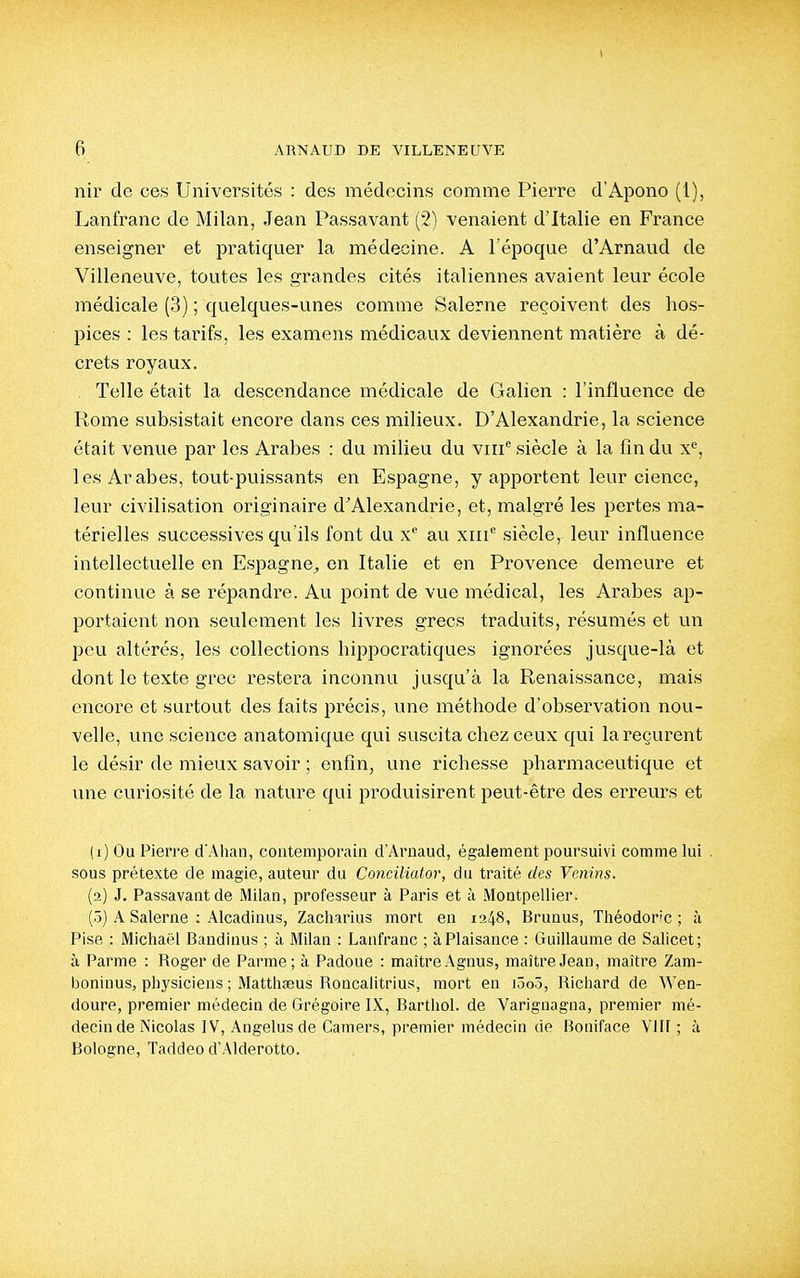 6 ARNAUD DE VILLENEUVE nir de ces Universités : des médecins comme Pierre d'Apono (1), Lanfranc de Milan, Jean Passavant (2) venaient d'Italie en France enseigner et pratiquer la médecine. A l'époque d'Arnaud de Villeneuve, toutes les grandes cités italiennes avaient leur école médicale (3) ; quelques-unes comme kSalerne reçoivent des hos- pices : les tarifs, les examens médicaux deviennent matière à dé- crets royaux. Telle était la descendance médicale de Galien : l'influence de Rome subsistait encore dans ces milieux. D'Alexandrie, la science était venue par les Arabes : du milieu du viii siècle à la fin du x^, les Arabes, tout-puissants en Espagne, y apportent leur cience, leur civilisation originaire dAlexandrie, et, malgré les pertes ma- térielles successives qu'ils font du x'^ au xru siècle, leur influence intellectuelle en Espagne^ en Italie et en Provence demeure et continue à se répandi'e. Au point de vue médical, les Arabes ap- portaient non seulement les livres grecs traduits, résumés et un peu altérés, les collections hippocratiques ignorées jusque-là et dont le texte grec restera inconnu jusqu'à la Renaissance, mais encore et surtout des faits précis, une méthode d'observation nou- velle, une science anatomique qui suscita chez ceux qui la reçurent le désir de mieux savoir ; enfin, une richesse pharmaceutique et une curiosité de la nature qui produisirent peut-être des erreurs et (1) Ou Pierre d'Ahan, contemporain d'Arnaud, également poursuivi comme lui , sous prétexte de magie, auteur du Conciliator, du traité des Venins. (2) J. Passavant de Milan, professeur à Paris et à Montpellier. (ô) A Salerne : Alcadinus, Zacliarius mort en 1348, Brunus, Théodor/c ; à Pise : Michaël Bandinus ; à Milan : Lanfranc ; à Plaisance : Guillaume de Salicet; à Parme : Roger de Parme; à Padoue : maître Agnus, maître Jean, maître Zam- boninus, physiciens ; Matthaeus Roncalitrius, mort en iûo5, Richard de Wen- doure, premier médecin de Grégoire IX, Barthol. de Varignagna, premier mé- decin de Nicolas IV, Angélus de Camers, premier médecin de Boniface VIII; à Bologne, Taddeo d'Alderotto.