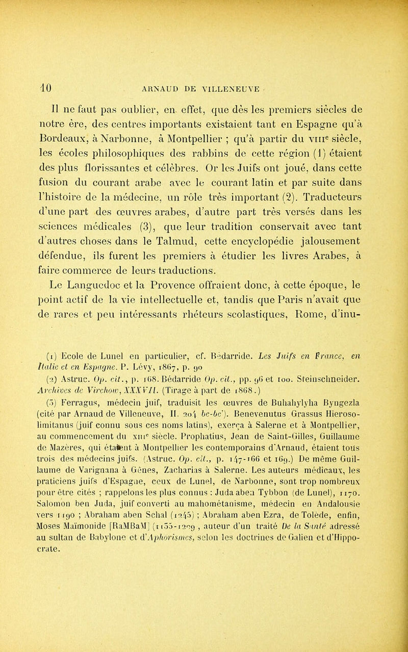 Il ne faut pas oublier, en effet, que dès les premiers siècles de notre ère, des centres importants existaient tant en Espagne qu'à Bordeaux, àNarbonne, à Montpellier ; qu'à partir du vni« siècle, les écoles philosophiques des rabbins de cette région (i) étaient des plus florissantes et célèbres. Or les Juifs ont joué, dans cette fusion du courant arabe avec le courant latin et par suite dans l'histoire de la médecine, un rôle très important (2). Traducteurs d'une part des œuvres arabes, d'autre part très versés dans les sciences médicales (3), que leur tradition conservait avec tant d'autres choses dans le Talmud, cette encyclopédie jalousement défendue, ils furent les premiers à étudier les livres Arabes, à faire commerce de leurs traductions. Le Languedoc et la Provence offraient donc, à cette époque, le point actif de la vie intellectuelle et, tandis que Paris n'avait que de rares et peu intéressants rhéteurs scolastiques, Rome, d'inu- (1) Ecole de Luuel en particulier, cf. Bédarride. Les Juifs en Prance, en Italie et en Espagne. P. Lévy, iSOy, p. yo (2) Astruc. Op. cit., p. i(j8. Bédarride Op. cit., pp. et 100. Steiiischneider. Archives de Virchow, XXXVIl. (Tirage à part de 1868.) (ô) Ferragus, médecin juif, traduisit les œuvres de Buliahylyha Byngezla (cité par Arnaud de Villeneuve, II. ao't hc-bc). Benevenutus Grassus Hieroso- limitanus (juif connu sous ces noms latins), exerça à Salerne et à Montpellier, au commencement du xiii siècle. Propliatius, Jean de Saint-Gilles, Guillaume de Mazères, qui étalent à Montpellier les contemporains d'Arnaud, étaient toUs trois des médecins juifs. (Astruc. Op. cii., p. 147-1G6 et i(3ç).) De même Guil- laume de Varignana à Gènes, Zacliarlas à Salerne. Les auteurs médicaux, les praticiens juifs d'Iispagiie, ceux de Lune), de Narbonne, sont trop nombreux pour être cités ; rappelons les plus connus : Judaaben Tybbon (de Lunel), 1170. Salomon ben Juda, juif converti au mahométanisme, médecin en Andalousie vers I K)0 ; Abraham aben Schal (if>45) ; .\braliam aben Ezra, de Tolède, enfin, Moses Maïmonide [RaMBaM] (iiSô-iarig , auteur d'un traité De la Santé adressé au sultan de Baijylone et d'Aphorisnics, selon les doctrines deGalien etd'Hippo- crate.
