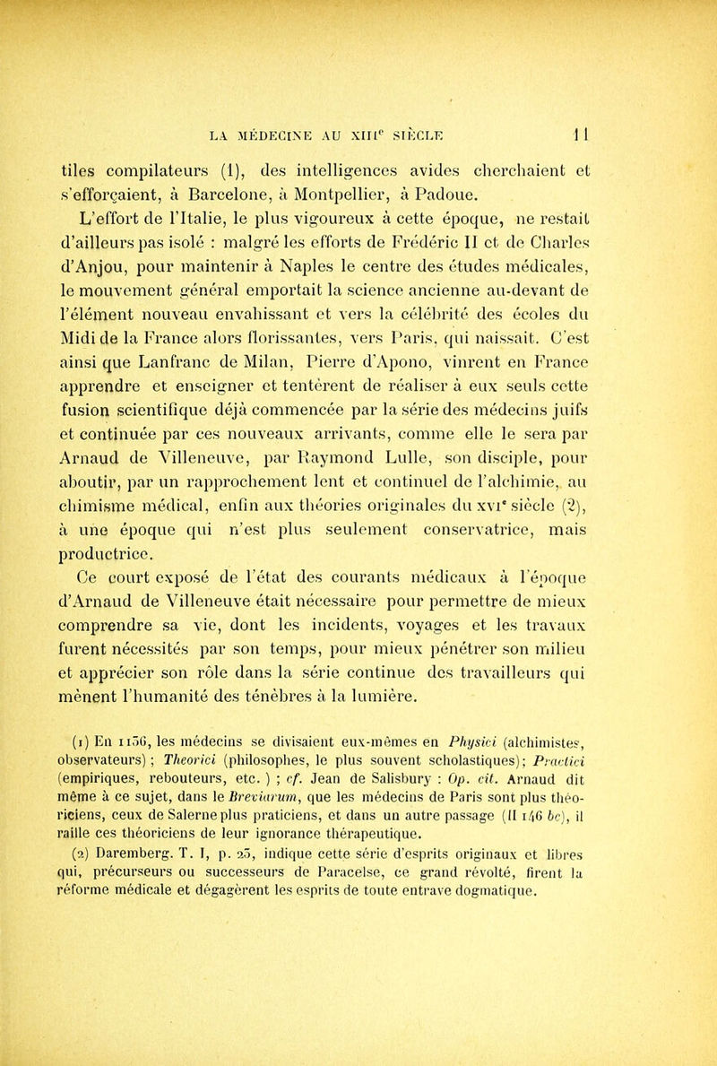 tiles compilateurs (1), des intelligences avides cherchaient et s'efforçaient, à Barcelone, à Montpellier, à Padoue. L'effort de l'Italie, le plus vigoureux à cette époque, ne restait d'ailleurs pas isolé : malgré les efforts de Frédéric II et de Charles d'Anjou, pour maintenir à Naples le centre des études médicales, le mouvement général emportait la science ancienne au-devant de l'élément nouveau envahissant et vers la céléhrité des écoles du Midi de la France alors florissantes, vers Paris, qui naissait. C'est ainsi que Lanfranc de Milan, PieiTe d'Apono, vinrent en France apprendre et enseigner et tentèrent de réaliser à eux seuls cette fusion scientifique déjà commencée par la série des médecins juifs et continuée par ces nouveaux arrivants, comme elle le sera par Arnaud de Villeneuve, par Raymond Lulle, son disciple, pour aboutir, par un rapprochement lent et continuel de l'alchimie, au chimisme médical, enfin aux théories originales du xvi'siècle (2), à une époque qui n'est plus seulement conservatrice, mais productrice. Ce court exposé de l'état des courants médicaux à l'époque d'Arnaud de Villeneuve était nécessaire pour permettre de mieux comprendre sa vie, dont les incidents, voyages et les travaux furent nécessités par son temps, pour mieux pénétrer son milieu et apprécier son rôle dans la série continue des travailleurs qui mènent l'humanité des ténèbres à la lumière. (1) En iiôG, les médecins se divisaient eux-mêmes en Physici (alchimistes, observateurs); Theorki (philosophes, le plus souvent scholastiques); Piaclici (empiriques, rebouteurs, etc. ) ; cf. Jean de Salisbury : Op. cit. Arnaud dit même à ce sujet, dans le Breviarum, que les médecins de Paris sont plus tliéo- riciens, ceux de Salerneplus praticiens, et dans un autre passage (II i46 6c), il raille ces théoriciens de leur ignorance thérapeutique. (2) Daremberg. T. I, p. 2Ô, indique cette série d'esprits originaux et libres qui, précurseurs ou successeurs de Paracelse, ce grand révolté, firent la réforme médicale et dégagèrent les esprits de toute entrave dogmatique.