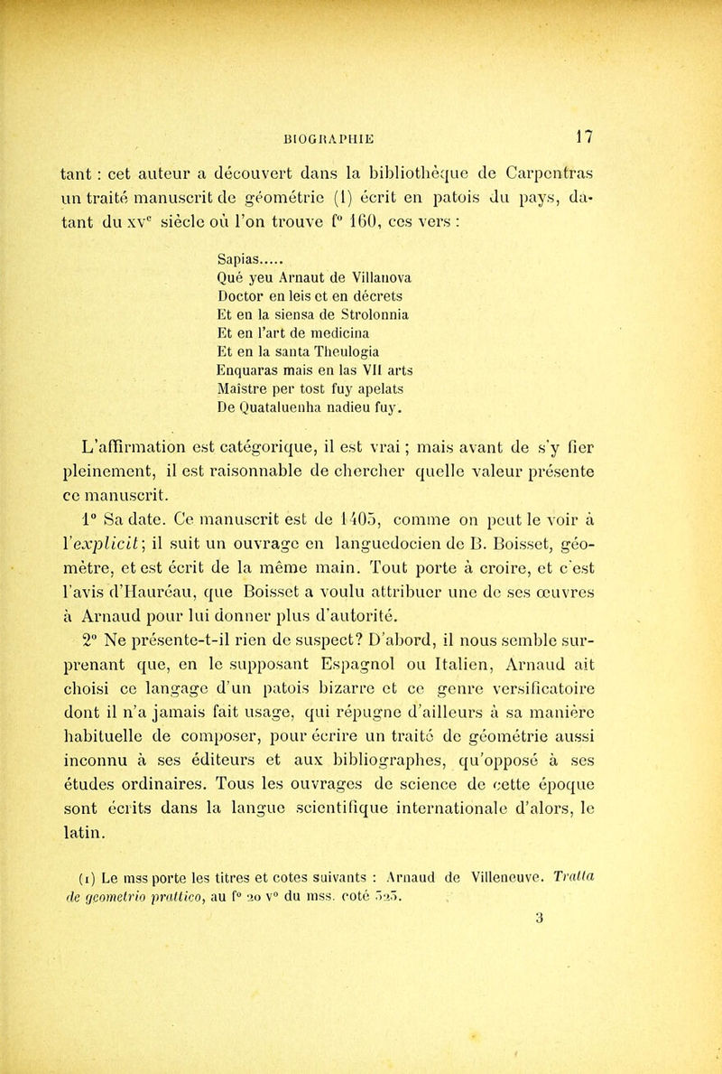 tant : cet auteur a découvert dans la bibliothèque de Carponfras un traité manuscrit de géométrie (l) écrit en patois du pays, da- tant du xv siècle où l'on trouve f 160, ces vers : Sapias Qué yeu Arnaut de Villanova Doctor en leis et en décrets Et en la siensa de Strolonnia Et en l'art de mediclna Et en la santa Theulogia Enquaras mais en las VII arts Maîstre per tost fuy apelats De Quataluenha nadieu fuy. L'affirmation est catégorique, il est vrai ; mais avant de s'y fier pleinement, il est raisonnable de chercher quelle valeur présente ce manuscrit. 1 Sa date. Ce manuscrit est de 1405, comme on peut le voir à Vexplicit; il suit un ouvrage en languedocien de B. Boisset, géo- mètre, et est écrit de la même main. Tout porte à croire, et c'est l'avis d'Hauréau, que Boisset a voulu attribuer une de ses œuvres à Arnaud pour lui donner plus d'autorité. 2 Ne présente-t-il rien de suspect? D'abord, il nous semble sur- prenant que, en le supposant Espagnol ou Italien, Arnaud ait choisi ce langage d'un patois bizarre et ce genre versificatoire dont il n'a jamais fait usage, qui répugne d'ailleurs à sa manière habituelle de composer, pour écrire un traite de géométrie aussi inconnu à ses éditeurs et aux bibliographes, qu'opposé à ses études ordinaires. Tous les ouvrages de science de cette époque sont écrits dans la langue scientifique internationale d'alors, le latin. (i) Le mas porte les titres et cotes suivants : Arnaud de Villeneuve. Traita de gcometrio praltico, au ( 20 v du niss. coté .laô. 3