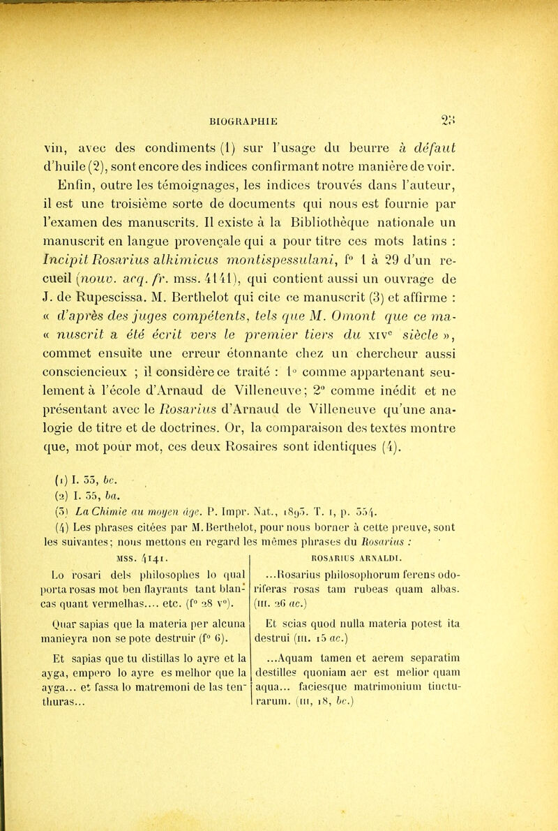 vin, avec des condiments (1) sur l'usage du beurre à défaut d'huile (2), sont encore des indices confirmant notre manière de voir. Enfin, outre les témoignages, les indices trouvés dans l'auteur, il est une troisième sorte de documents qui nous est fournie par l'examen des manuscrits. Il existe à la Bibliothèque nationale un manuscrit en langue provençale qui a pour titre ces mots latins : Incipit Rosarius alkimicus montispessidani, f 1 à 29 d'un re- cueil (nouy. acq. fr. mss. 4141), qui contient aussi un ouvrage de J. de Rupescissa. M. Bertlielot qui cite ce manuscrit (3) et affirme : « d'après des juges compétents, tels que M. Omont que ce ma- « nuscrit a été écrit vers le premier tiers du xiV siècle », commet ensuite une erreur étonnante chez un chercheur aussi consciencieux ; il considère ce traité : 1'^ comme appartenant seu- lement à l'école d'Arnaud de Villeneuve; 2 comme inédit et ne présentant avec le Rosarius d'Arnaud de Villeneuve qu'une ana- logie de titre et de doctrines. Or, la comparaison des textes montre que, mot pour mot, ces deux Rosaires sont identiques (4). (1) I. 55, 6c. (2) I. 55, ba. (51 LaChimie au moyen âge. P. Impr. Nat., iSyô. T. 1, p. 354. (4) Les phrases citées par M. Berthelot, pour nous borner à, cette preuve, sont les suivantes; nous mettons en regard les mêmes phrases du Rosarius : MSS. 4141- Lo rosari dels philosophes lo tiual porta rosas mot ben flayrants tant blan- cas quant vermelhas.... etc. (f° 28 v°). Quar sapias que la materia per alcuna manieyra non se pote destruir (f 6). Et sapias que tu distillas lo ayre et la ayga, empero lo ayre es melhor que la ayga... et fassalo matremoni de las ten thuras... ROSARIUS AR^ALDI. ...Kosarius philosophorum ferens odo- riferas i-osas tam rubeas quam albas. (iir. 2G ac.) Et scias quod nulla materia potest ita destrui (ni. i5 ac.) ...Aquam tamen et aerem separatim destilles quoniam aer est melior quam aqua... faciesque matrimonium tinctu- rarum. (iii, iS, hc.)