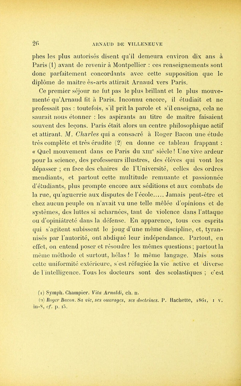 phes les plus autorisés disent qu'il demeura environ dix ans à Paris (l) avant de revenir à Montpellier : ces renseignements sont donc parfaitement concordants avec cette supposition que le diplôme de maitre ès-arts attirait Arnaud vers Paris. Ce premier séjour ne fut pas le plus brillant et le plus mouve- menté qu'Arnaud fit à Paris. Inconnu encore, il étudiait et ne professait pas : toutefois, s'il prit la parole et s'il enseigna, cela ne saurait nous étonner : les aspirants au titre de maître faisaient souvent des leçons. Paris était alors un centre philosophique actif et attirant. M. Charles qui a consacré à Roger Bacon une étude très complète et très érudite (2) en donne ce tableau frappant : « Quel mouvement dans ce Paris du xiii siècle ! Une vive ardeur pour la science, des professeurs illustres, des élèves qui vont les dépasser ; en face des chaires de l'Université, celles des ordres mendiants, et partout cette multitude remuante et passionnée d'étudiants, plus prompte encore aux séditions et aux combats de la rue, qu'aguerrie aux disputes de l'école Jamais peut-être et chez aucun peuple on n'avait vu une telle mêlée d'opinions et de systèmes, des luttes si acharnées, tant de violence dans l'attaque ou d'opiniâtreté dans la défense. En apparence, tous ces esprits qui s'agitent subissent le joug d'une même discipline, et, tyran- nisés par l'autorité, ont abdiqué leur indépendance. Partout, en effet, on entend poser et résoudre les mêmes questions ; partout la même méthode et surtout, hélas ! le même langage. Mais sous cette uniformité extérieure, s'est réfugiée la vie active et diverse de l'intelligence. Tous les docteurs sont des scolastiques ; c'est (i) Sympli. Champier. Vita Arnaldi, ch. ii. ('2) Roger Bacon. Sa vie, ses ouvrages, ses doctrines. P. Hachette, 1861, 1 v. iii-S, cf. p. 1,1.