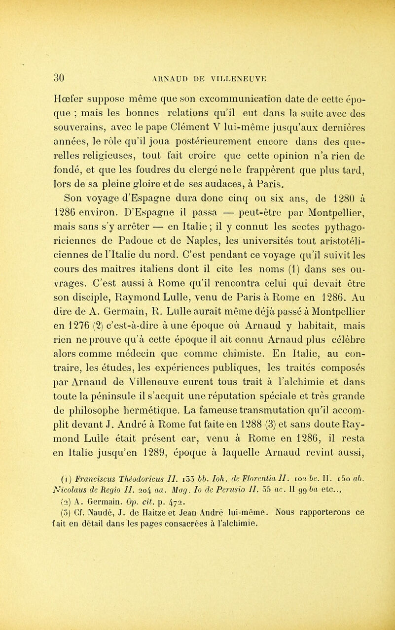 Hœter suppose même que son excommunication date de cette épo- que ; mais les bonnes relations qu'il eut dans la suite avec des souverains, avec le pape Clément V lui-même jusqu'aux dernières années, le rôle qu'il joua postérieurement encore dans des que- relles religieuses, tout fait croire que cette opinion n'a rien do fondé, et que les foudres du clergé ne le frappèrent que plus tard, lors de sa pleine gloire et de ses audaces, à Paris. Son voyage d'Espagne dura donc cinq ou six ans, de 1280 à 1286 environ. D'Espagne il passa — peut-être par Montpellier, mais sans s'y arrêter — en Italie ; il y connut les sectes pythago- riciennes de Padoue et de Naples, les universités tout ai-istotéli- ciennes de l'Italie du nord. C'est pendant ce voyage qu'il suivit les cours des maîtres italiens dont il cite les noms (1) dans ses ou- vrages. C'est aussi à Rome qu'il rencontra celui qui devait être son disciple, Raymond Lulle, venu de Paris à Rome en 1286. Au dire de A. Germain, R. Lulle aurait même déjà passé à Montpellier en 1276 (2) c'est-à-dire à une époque où Arnaud y habitait, mais rien ne prouve qu'à cette époque il ait connu Arnaud plus célèbre alors comme médecin que comme chimiste. En Italie, au con- traire, les études, les expériences publiques, les traités composés par Arnaud de Villeneuve eurent tous trait à l'alchimie et dans toute la péninsule il s'acquit une réputation spéciale et très grande de philosophe hermétique. La fameuse transmutation qu'il accom- plit devant J. André à Rome fut faite en 1288 (3) et sans doute Ray- mond Lulle était présent car, venu à Rome en 1286, il resta en Italie jusqu'en 1289, époque à laquelle Arnaud revint aussi, (1) Franciscus Théodoricus II. i55 hh. loh. de Florentin II. loi be. II. i5o ab. Nicolaus de Regio II. 2o4 ao. Mitg. lo de Perusio II. 55 ac. II 99 ba etc., (2) A. Germain. Op. cit. p. 472. (ô) Cf. Naudé, J. de Haitzeet Jean André lui-même. Nous rapporterons ce fait en détail dans les pages consacrées à l'alchimie.