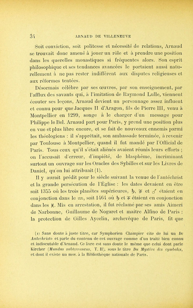 Soit conviction, soit politesse et nécessité de relations, Arnaud se trouvait donc amené à jouer un rôle et à prendre une position dans les querelles monastiques si fréquentes alors. Son esprit philosophique et ses tendances avancées le portaient aussi natu- rellement à ne pas rester indifférent aux disputes religieuses et aux réformes tentées. Désormais célèbre par ses œuvres, par son enseignement, par l'afflux des savants qui, à l'imitation de Raymond Lulle, viennent écouter ses leçons, Arnaud devient un personnage assez influent et connu pour que Jacques II d'Aragon, fils de Pierre III, venu à Montpellier en 1299, songe à le charger d'un message pour Philippe le Bel. Arnaud part pour Paris, y prend une position plus en vue et plus libre encore, et se fait de nouveaux ennemis parmi les théologiens : il s'apprêtait, son ambassade terminée, à revenir par Toulouse à Montpellier, quand il fut mandé par l'Official de Paris. Tous ceux qu'il s'était aliénés avaient réunis leurs efforts ; on l'accusait d'erreur, d'impiété, de blasphème, incriminant surtout un ouvrage sur les Oracles des Sybilles et sur les Livres de Daniel, qu'on lui attribuait (1), Il y aurait prédit pour le siècle suivant la venue de l'anléchrist et la grande persécution de l'Église : les dates devaient en être soit 1355 où les trois planètes supérieures, ^, :^ et c/ étaient en conjonction dans le soit 1464 où ^ et ^ étaient en conjonction dans les )(. Mis en arrestation, il fut réclamé par ses amis Aimeri de Narbonne, Guillaume de Nogaret et maître Alfino de Paris : la protection de Gilles Aycelin, archevêque de Paris, fît que (i) Sans doute à juste titre, car Symphorien Cliampier cite de lui un De Antechristo et parle du contenu de cet ouvrage comme d'un traité bien connu et indiscutable d'Arnaud. Ce livre est sans doute le même que celui dont parle Kirclier [Mundus siihlernmeus, T. II), sous le titre Bu Mystère des cymbales, et dont il existe un mss. à la Bibliotiièque nationale de Paris.
