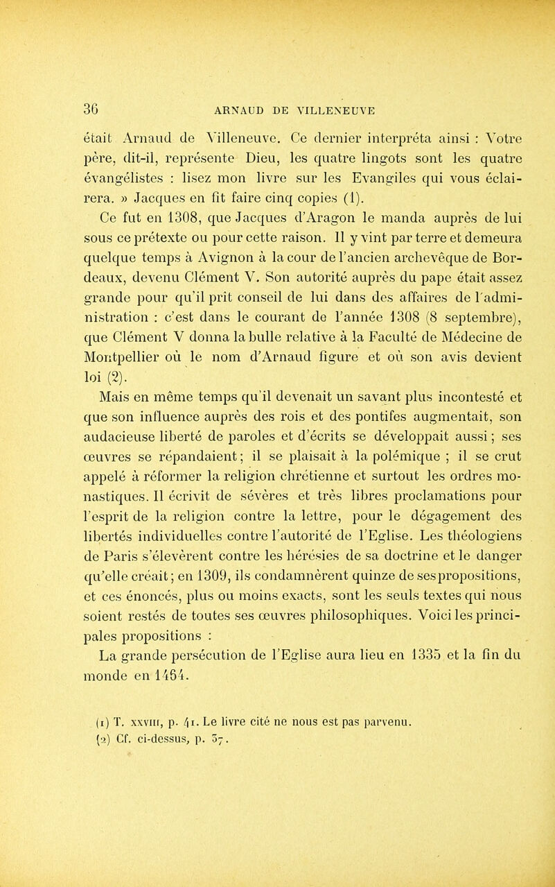 était Arnaud de Villeneuve, Ce dernier interpréta ainsi : Votre père, dit-il, représente Dieu, les quatre lingots sont les quatre évangélistes : lisez mon livre sur les Evangiles qui vous éclai- rera. » Jacques en fit faire cinq copies (1). Ce fut en 1308, que Jacques d'Aragon le manda auprès de lui sous ce prétexte ou pour cette raison. 11 y vint par terre et demeura quelque temps à Avignon à la cour de l'ancien archevêque de Bor- deaux, devenu Clément V. Son autorité auprès du pape était assez grande pour qu'il prît conseil de lui dans des affaires de l'admi- nistration : c'est dans le courant de l'année 1308 (8 septembre), que Clément V donna la bulle relative à la Faculté de Médecine de Montpellier où le nom d'Arnaud figure et où son avis devient loi (2). Mais en même temps qu'il devenait un savant plus incontesté et que son influence auprès des rois et des pontifes augmentait, son audacieuse liberté de paroles et d'écrits se développait aussi ; ses œuvres se répandaient ; il se plaisait à la polémique ; il se crut appelé à réformer la religion chrétienne et surtout les ordres mo- nastiques. 11 écrivit de sévères et très libres proclamations pour l'esprit de la religion contre la lettre, pour le dégagement des libertés individuelles contre l'autorité de l'Eglise. Les théologiens de Paris s'élevèrent contre les hérésies de sa doctrine et le danger qu'elle créait ; en 1309, ils condamnèrent quinze de ses propositions, et ces énoncés, plus ou moins exacts, sont les seuls textes qui nous soient restés de toutes ses œuvres philosophiques. Voici les princi- pales propositions : La grande persécution de l'Eglise aura lieu en 1335 et la fin du monde en 1464. (i) T. XXVIII, p. Le livre cité ne nous est pas parvenu, (a) Cf. ci-dessus, p. 07.