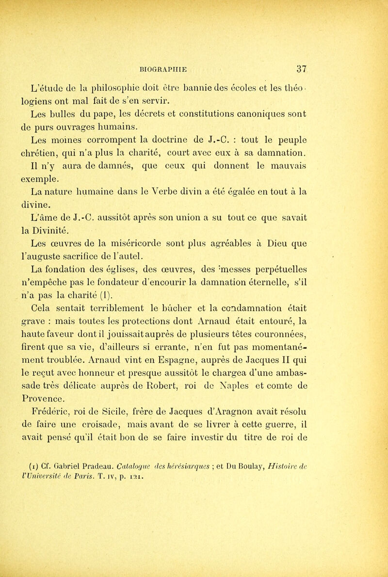 L'étude de ki philosophie doit être bannie des écoles et les théo- logiens ont mal fait de s'en servir. Les bulles du pape, les décrets et constitutions canoniques sont de purs ouvrages humains. Les moines corrompent la doctrine de J.-C. : tout le peuple chrétien, qui n'a plus la charité, court avec eux à sa damnation. Il n'y aura de damnés, que ceux qui donnent le mauvais exemple. La nature humaine dans le Verbe divin a été égalée en tout à la divine. L'âme de J.-C. aussitôt après son union a su tout ce que savait la Divinité. Les œuvres de la miséricorde sont plus agréables à Dieu que l'auguste sacrifice de l'autel. La fondation des églises, des œuvres, des 'messes perpétuelles n'empêche pas le fondateur d'encourir la damnation éternelle, s'il n'a pas la charité (1). Cela sentait terriblement le bûcher et la condamnation était grave : mais toutes les protections dont Arnaud était entouré, la haute faveur dont il jouissait auprès de plusieurs têtes couronnées, firent que sa vie, d'ailleurs si errante, n'en fut pas momentané- ment troublée. Arnaud vint en Espagne, auprès de Jacques II qui le reçut avec honneur et presque aussitôt le chargea d'une ambas- sade très délicate auprès de Robert, roi de Xaples et comte de Provence. Frédéric, roi de Sicile, frère de Jacques d'Aragnon avait résolu de faire une croisade, mais avant de se livrer à cette guerre, il avait pensé qu'il était bon de se faire investir du titre de roi de (i) Cf. Gabriel Pradeau. Catalogue des hérésiarques ; et Du Boulay, Histoire de rUniversité de Paris. T. iv, p. lai.