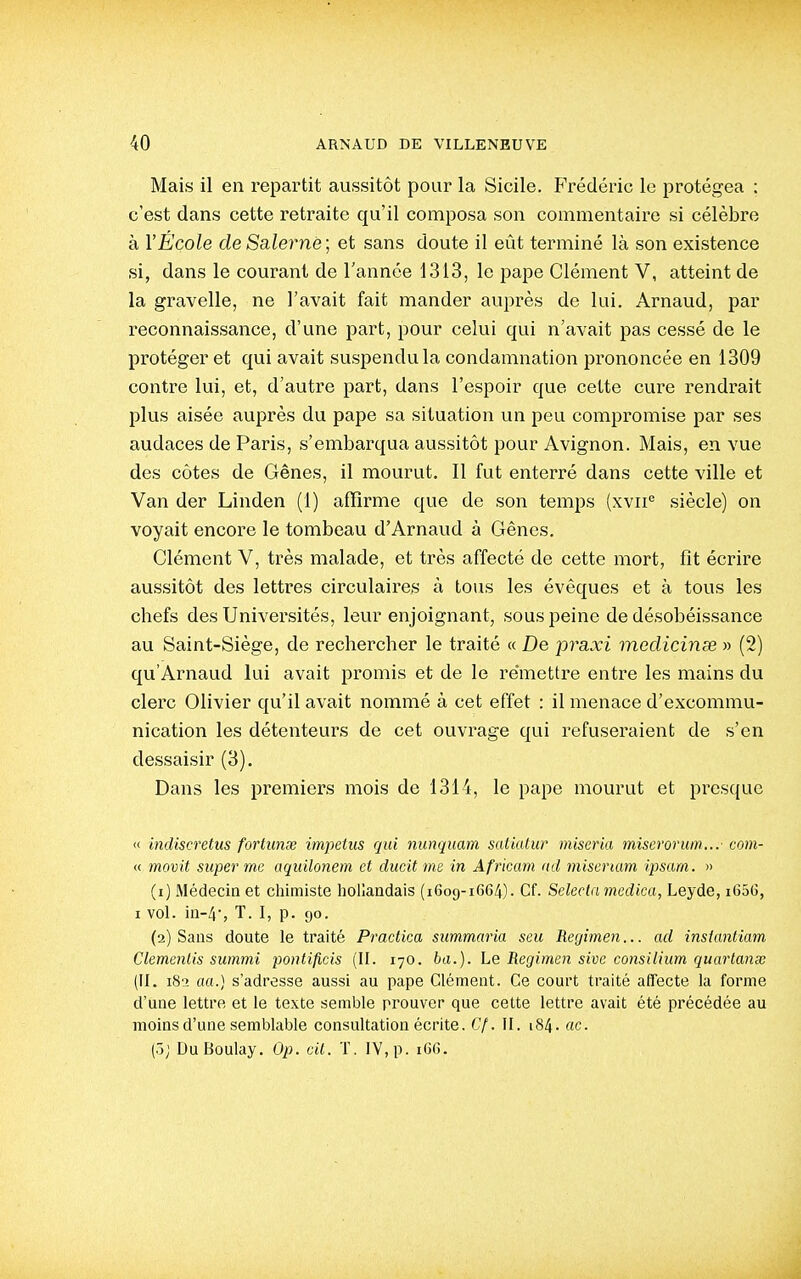 Mais il en l'epartit aussitôt pour la Sicile. Frédéric le protégea : c'est dans cette retraite qu'il composa son commentaire si célèbre à VÉcole de Salernë ; et sans doute il eût terminé là son existence si, dans le courant de l'année 1313, le pape Clément V, atteint de la gravelle, ne l'avait fait mander auprès de lui. Arnaud, par reconnaissance, d'une part, pour celui qui n'avait pas cessé de le protéger et qui avait suspendu la condamnation prononcée en 1309 contre lui, et, d'autre part, dans l'espoir que cette cure rendrait plus aisée auprès du pape sa situation un peu compromise par ses audaces de Paris, s'embarqua aussitôt pour Avignon. Mais, en vue des côtes de Gênes, il mourut. Il fut enterré dans cette ville et Van der Linden (1) affirme que de son temps (xvii*^ siècle) on voyait encore le tombeau d'Arnaud à Gênes. Clément V, très malade, et très affecté de cette mort, fit écrire aussitôt des lettres circulaires à tous les évêques et à tous les chefs des Universités, leur enjoignant, sous peine de désobéissance au Saint-Siège, de rechercher le traité « De praxi medicinse » (2) qu'Arnaud lui avait promis et de le remettre entre les mains du clerc Olivier qu'il avait nommé à cet effet : il menace d'excommu- nication les détenteurs de cet ouvrage qui refuseraient de s'en dessaisir (3). Dans les premiers mois de 1314, le pape mourut et presque « indiscretus foi'tiinœ impeius qui nunquam satiatur miseria miserorum... com- « movit super me aquilonem et ducit me in Africain <id miserïam ipsarn. » (1) Médecin et chimiste hollandais (1609-1664). Cf. Selecla medica, Leyde, i65G, I vol. iu-4', T. I, p. 90. (2) Sans doute le traité Practiea summaria seu Regimen... ad insiantiam Clemenlis summi pontificis (II. 170. bd.). Le Regimen sivc consilium quartanx (il. 182 £(«.) s'adresse aussi au pape Clément. Ce court traité affecte la forme d'une lettre et le texte semble prouver que cette lettre avait été précédée au moins d'une semblable consultation écrite. Cf. II. 184. ac. (5; DuBoulay. Op. cit. T, IV,p. i6(j.