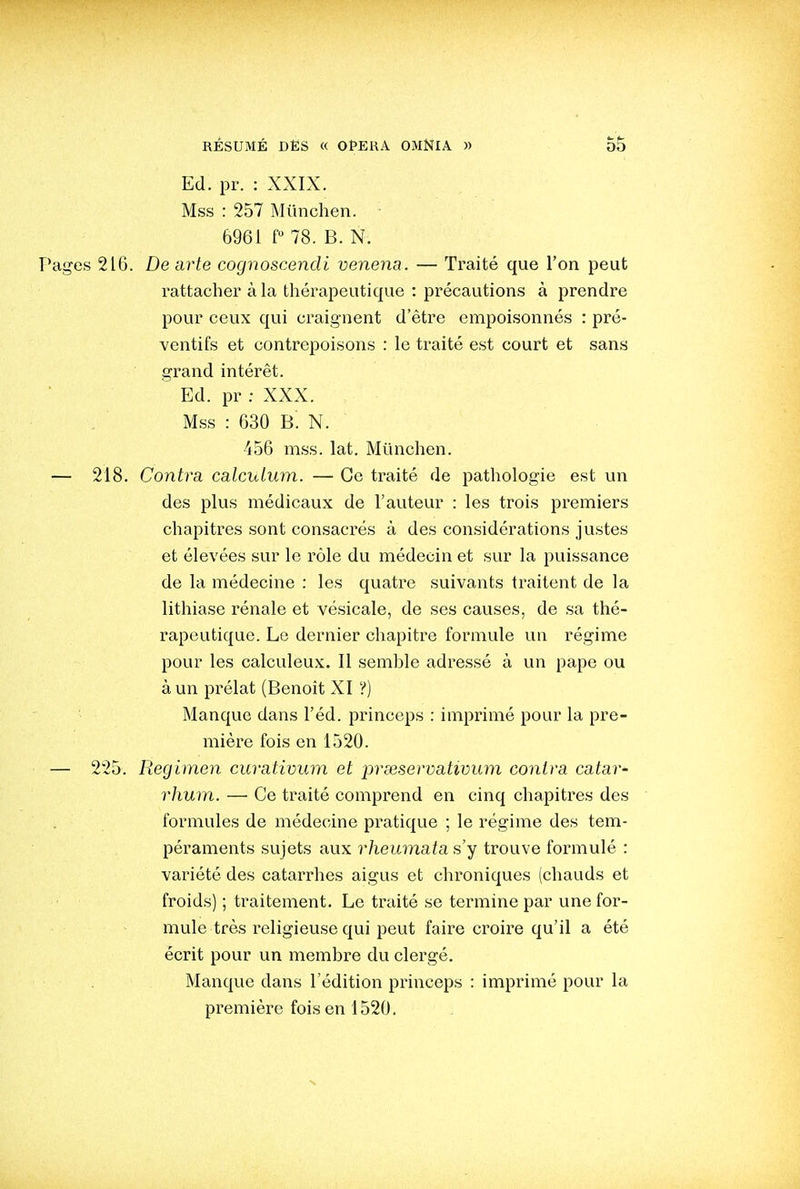 Ed. pr. : XXIX. Mss : 257 Miinchen. 6961 f 78. B. N. Pages 216. De arte cognoscendi venena. — Traité que l'on peut rattacher à la thérapeutique : précautions à prendre pour ceux qui craignent d'être empoisonnés : pré- ventifs et contrepoisons : le traité est court et sans grand intérêt. Ed. pr : XXX. Mss : 630 B. N. 456 mss. lat. Miinchen. — 218. Contra calcuLum. — Ce traité de pathologie est un des plus médicaux de l'auteur : les trois premiers chapitres sont consacrés à des considérations justes et élevées sur le rôle du médecin et sur la puissance de la médecine : les quati-e suivants traitent de la lithiase rénale et vésicale, de ses causes, de sa thé- rapeutique. Le dernier chapitre formule un régime pour les calculeux. Il semhle adressé à un pape ou à un prélat (Benoit XI ?) Manque dans l'éd. princeps : imprimé pour la pre- mière fois en 1520. — 225. Regimen curativum et pneservatimim contra catar- rhum. — Ce traité comprend en cinq chapitres des formules de médecine pratique ; le régime des tem- péraments sujets aux rheumata s'y trouve formulé : variété des catarrhes aigus et chroniques (chauds et froids) ; traitement. Le traité se termine par une for- mule très religieuse qui peut faire croire qu'il a été écrit pour un membre du clergé. Manque dans l'édition princeps : imprimé pour la première foison 1520.