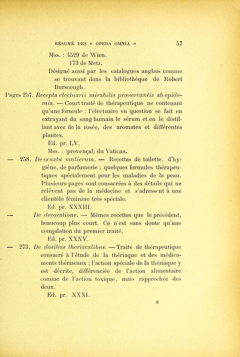 Mss. : 4529 de Wien. 173 de Metz. Désigné aussi par les catalogues anglais comme se trouvant dans la bibliothèque de Robert Burscough. es 257. Recepta electuarii mirahilis prse.-^ey^vantis a.b epide- mia. — Court traité de thérapeutique ne contenant qu'une formule : l'électuaire en question se fait en extrayant du sang humain le sérum et en le distil- lant avec de la rosée, des aromates et différentes plantes. Ed. pr. LV. Mss. : (provençal) du Vatican. 258. De ornatu miilierum. — Recettes de toilette, d'hy- giène, de parfumerie ; quelques formules thérapeu- tiques spécialement pour les maladies de la peau. Plusieurs pages sont consacrées à des détails qui ne relèvent pas de la médecine et s'adressent à une clientèle féminine très spéciale. Ed. pr. XXXIII. De decoratione. — Mêmes recettes que le précédent, beaucoup plus court. Ce n'est sans doute qu'une compilation du premier traité. Ed. pr. XXXV. 273. De dosibus iheriacalibus.—Traité de thérapeutique consacré à l'étude de la thériaque et des médica- ments thériacaux ; l'action spéciale de la thériaque y est décrite, différenciée de l'action alimentaire comme de l'action toxique, mais rapprochée des deux. Ed. pr. XXXI. 8
