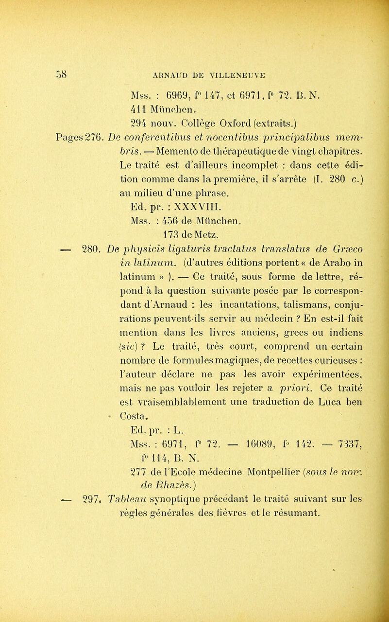 Mss. : 6969, f 1-47, et 6971, f 72. B. N. 411 Mimchen. 294 nouv. Collège Oxford (extraits.) Pages 276. De conferentibus et nocentibus principalibus mem- bris. — Mémento de thérapeutique de vingt chapitres. Le traité est d'ailleurs incomplet : dans cette édi- tion comme dans la première, il s'arrête (I. 280 c.) au milieu d'une phrase. Ed. pr. : XXXVIII. Mss. : 456 de Miinchen. 173 de Metz. — 280. De physicis ligaturis tractatus translatus de Grseco in latinum. (d'autres éditions portent « de Araho in latinum » ). — Ce traité, sous forme de lettre, ré- pond à la question suivante posée par le correspon- dant d'Arnaud : les incantations, talismans, conju- rations peuvent-ils servir au médecin ? En est-il fait mention dans les livres anciens, grecs ou indiens (sic) ? Le traité, très court, comprend un certain nombre de formules magiques, de recettes curieuses : l'auteur déclare ne pas les avoir expérimentées, mais ne pas vouloir les rejeter a priori. Ce traité est vraisemblablement une traduction de Luca ben - Costa. Ed. pr. : L. Mss. : 6971, f 72. — 16089, f 142. — 7337, f« 114, B. N. 277 de l'Ecole médecine Montpellier {sous le nom de Rhazès.) — 297* Tableau synoptique précédant le traité suivant sur les règles générales des lièvres et le résumant. J