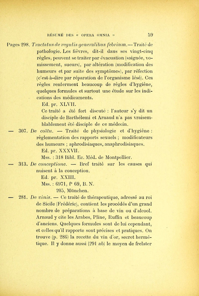 Pages 298. Tractntus de regulis generalibus febrium.—Traité de pathologie. Les fièvres, dit-il dans ses vingt-cinq règles, peuvent se traiter par évacuation (saignée, vo- missement, sueurs), par altération (modification des humeurs et par suite des symptômes), par réfection (c'est-à-dire par réparation de l'organisme lésé). Ces règles renlerment beaucoup de règles d'hygiène, quelques formules et surtout une étude sur les indi- cations des médicaments. Ed. pr. XLVII, Ce traité a été fort discuté : l'auteur s'y dit un disciple de Barthélemi et Arnaud n'a pas vraisem- blablement été disciple de ce médecin. — 307. De coïtu. — Traité de physiologie et d'hygiène : réglementation des rapports sexuels ; modificateurs des humeurs ; aphrodisiaques, anaphrodisiaques. Ed. pr. XXXVII. Mss. : 318 Bibl. Ec. Méd. de Montpellier. — 313. De conceptione. — Bref traité sur les causes qui nuisent à la conception. Ed. pr. XXIII. Mss. : 6971, f 69, B. N. '205, Miinchen. — 281. De vinis. — Ce traité de thérapeutique, adressé au roi de Sicile (Frédéric), contient les procédés d'un grand nombre de préparations à base de vin ou d'alcool. Arnaud y cite les Arabes, Pline, Rufiîn et beaucoup d'anciens. Quelques formules sont de lui cependant, et celles qu'il rapporte sont précises et pratiques. On trouve (p. 286) la recette du vin d'or, secret hermé- tique. Il y donne aussi (291 ab] le moyen de frelater