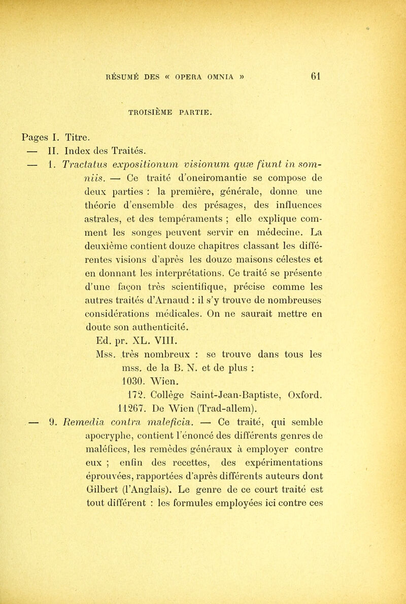 TROISIÈME PARTIE. Pages I. Titre. — II. Index des Traités. — 1. Tractatus expositionum visionum quee fiunt in som- niis. — Ce traité d'oneiromantie se compose de deux parties : la première, générale, donne une théorie d'ensemble des présages, des influences astrales, et des tempéraments ; elle explique com- ment les songes peuvent servir en médecine. La deuxième contient douze chapitres classant les diffé- rentes visions d'après les douze maisons célestes et en donnant les interprétations. Ce traité se présente d'une façon très scientifique, précise comme les autres traités d'Arnaud : il s'y trouve de nombreuses considérations médicales. On ne saurait mettre en doute son authenticité. Ed. pr. XL. VIII. Mss. très nombreux : se trouve dans tous les mss. de la B. N. et de plus : 1030. Wien. 172. Collège Saint-Jean-Baptiste, Oxford. 11267. De Wien (Trad-allem). .— 9. Remédia contra maleficia. — Ce traité, qui semble apocryphe, contient l'énoncé des différents genres de maléfices, les remèdes généraux à employer contre eux ; enfin des recettes, des expérimentations éprouvées, rapportées d'après différents auteurs dont Gilbert (l'Anglais). Le genre de ce court traité est tout différent : les formules employées ici contre ces