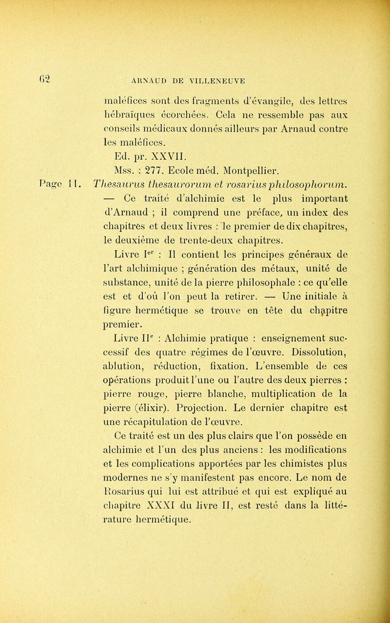 maléfices sont des fragments d'évangile, des lettres hébraïques écorchées. Cela ne ressemble pas aux conseils médicaux donnés ailleurs par Arnaud contre les maléfices. Ed. pr. XXVII. Mss. : 277. Ecole méd. Montpellier. Page 11. TJtesaiirus thesaurorum et rosariusphilosophorum. — Ce traité d'alchimie est le plus important d'Arnaud ; il comprend une préface, un index des chapitres et deux livres : le premier de dix chapitres, le deuxième de trente-deux chapitres. Livre P'' : Il contient les principes généraux de l'art alchimique ; génération des métaux, unité de substance, unité de la pierre philosophale : ce qu'elle est et d'où l'on peut la retirer. — Une initiale à figure hermétique se trouve en tête du chapitre premier. Livre IP : Alchimie pratique : enseignement suc- cessif des quatre régimes de l'œuvre. Dissolution, ablution, réduction, fixation. L'ensemble de ces opérations produit l'une ou l'autre des deux pierres : pierre rouge, pierre blanche, multiplication de la pierre (élixir). Projection. Le dernier chapitre est une récapitulation de l'oeuvre. Ce traité est un des plus clairs que l'on possède en alchimie et l'un des plus anciens : les modifications et les complications apportées par les chimistes plus modernes ne s'y manifestent pas encore. Le nom de Rosarius qui lui est attribué et qui est expliqué au chapitre XXXI du livre II, est resté dans la litté- rature hermétique.