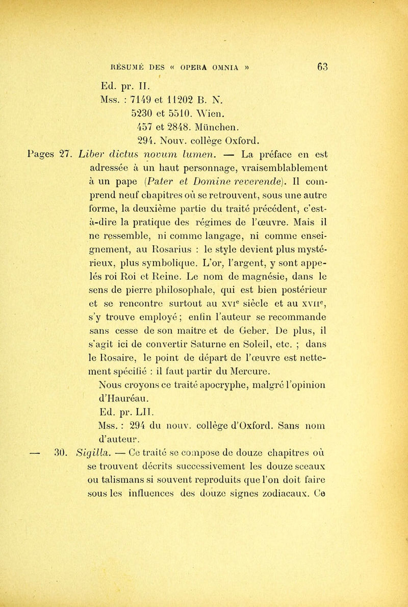Ed. pr. II. Mss. : 7149 et 11202 B. N. 5230 et 5510. Wien. 457 et 2848. Mïinchen. 294. Nouv. collège Oxford. Pages 27. Liber clictus novum lumen. — La préface en est adressée à un haut personnage, vraisemblablement à un pape [Pater et Domine révérende). Il com- prend neuf chapitres où se retrouvent, sous une autre forme, la deuxième partie du traité pi'écédent, c'est- à-dire la pratique des régimes de l'œuvre. Mais il ne ressemble, ni comme langage, ni comme ensei- gnement, au Rosarius : le style devient plus mysté- rieux, plus symbolique. L'or, l'argent, y sont appe- lés roi Roi et Reine. Le nom de magnésie, dans le sens de pierre philosophale, qui est bien postérieur et se rencontre surtout au xvi siècle et au xvii^, s'y trouve employé ; enfin l'auteur se recommande sans cesse de son maître et de Geber. De plus, il s'agit ici de convertir Saturne en Soleil, etc. ; dans le Rosaire, le point de départ de l'œuvre est nette- ment spécifié : il faut partir du Mercure. Nous croyons ce traité apocryphe, malgré l'opinion d'Hauréau. Ed. pr. LU. Mss. : 294 du nouv. collège d'Oxford. Sans nom d'auteur. — 30. Sigilla. — Ce traité se compose de douze chapitres où se trouvent décrits successivement les douze sceaux ou talismans si souvent reproduits que l'on doit faire sous les influences des douze signes zodiacaux. Ce