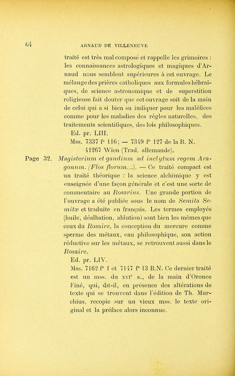 traité est très mal composé et rappelle les grimoires : les connaissances astrologiques et magiques d'Ar- naud nous semblent supérieures à cet ouvrage. Le mélange des prières catholiques aux formules hébraï- ques, de science astronomique et de superstition religieuse fait douter que cet ouvrage soit de la main de celui qui a si bien su indiquer pour les maléfices comme pour les maladies des règles naturelles, des traitements scientifiques, des lois philosophiques. Ed. pr. LUI. Mss. 7337 f» 116; — 7349 f 127 de la B. N. 41267 Wien (Trad. allemande). Page 32. Magisterium et gaudium ad inclijtum regem A7-a- gonum. (Flos florum...). —Ce traité compact est un traité théorique : la science, alchimique y est enseignée d'une façon générale et c'est une sorte de commentaire au Rosarius. Une grande portion de l'ouvrage a été publiée sous le nom de Semita Se- mitse et traduite en français. Les termes employés (huile, déalbation, ablution) sont bien les mêmes que ceux du Rosaire, la conception du mercure comme sperme des métaux, eau philosophique, son action réductive sur les métaux, se retrouvent aussi dans le Rosaire. Ed. pr. LIV. Mss. 7162 f 1 et 7147 P 13 B.N. Ce dernier traité est un mss. du xvi*^ s., de la main d'Oronce Finé, qui, dit-il, en présence des altérations de texte qui se trouvent dans l'édition de Th. Mur- chius, recopie sur un vieux mss. le texte ori- ginal et la préface alors inconnue.