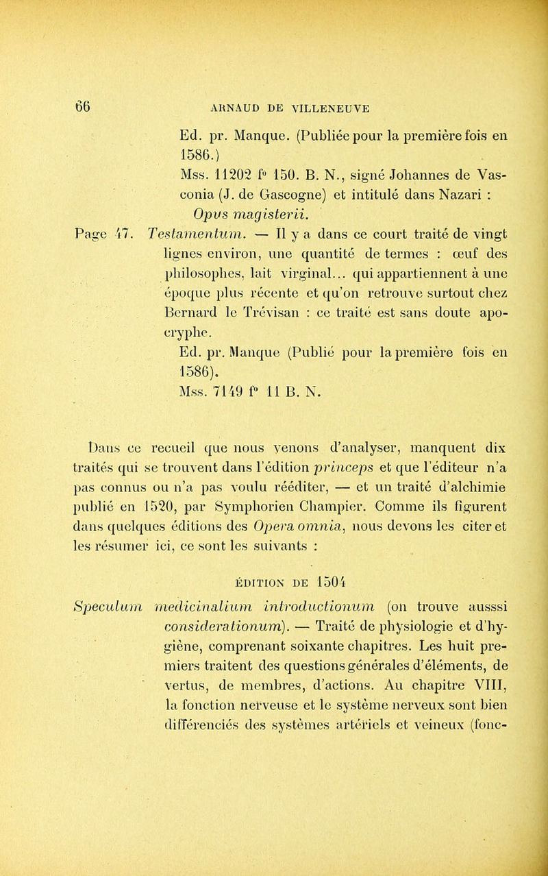 Ed. pr. Manque. (Publiée pour la première fois en 1586.) Mss. 11202 f 150. B. N., signé Johannes de Vas- conia (J. de Gascogne) et intitulé dans Nazari : Opvs magisterii. Page 47. Testamentum. — Il y a dans ce court traité de vingt lignes environ, une quantité de termes : œuf des philosophes, lait virginal... qui appartiennent à une époque plus récente et qu'on retrouve surtout chez Bernard le Trévisan : ce traité est sans doute apo- cryphe. Ed. pr. Manque (Publié pour la première fois en 1586). Mss. 7149 f° 11 B. N. Dans ce recueil que nous venons d'analyser, manquent dix traités qui se trouvent dans l'édition princeps et que l'éditeur n'a pas connus ou n'a pas voulu rééditer, — et un traité d'alchimie publié en 1520, par Symphorien Champier. Comme ils figurent dans quelques éditions des Opéra omnia, nous devons les citer et les résumer ici, ce sont les suivants : ÉDITION DE 1504 Spéculum medicinalium introductionum (on trouve ausssi considerationum). — Traité de physiologie et d'hy- giène, comprenant soixante chapitres. Les huit pre- miers traitent des questions générales d'éléments, de vertus, de membres, d'actions. Au chapitre VIII, la fonction nerveuse et le système nerveux sont bien différenciés des systèmes artériels et veineux (fonc-