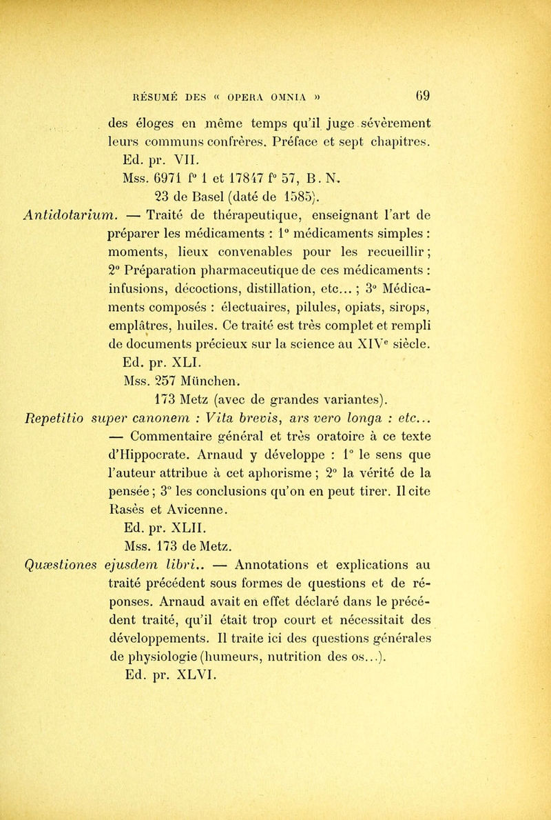 des éloges en même temps qu'il juge sévèrement leurs communs confrères. Préface et sept chapitres. Ed. pr. VII. Mss. 6971 f 1 et 17847 P 57, B. N, 23 de Basel (daté de 1585). Antidotarium. — Traité de thérapeutique, enseignant l'art de préparer les médicaments : 1 médicaments simples : moments, lieux convenables pour les recueillir ; 2° Préparation pharmaceutique de ces médicaments : infusions, décoctions, distillation, etc.. ; 3° Médica- ments composés : électuaires, pilules, opiats, sirops, emplâtres, huiles. Ce traité est très complet et rempli de documents précieux sur la science au XIV siècle. Ed. pr. XLI. Mss. 257 Mvinchen. 173 Metz (avec de grandes variantes). Repetitio super canonem : Vita, brevis, ars veto longa : etc.. — Commentaire général et très oratoire à ce texte d'Hippocrate. Arnaud y développe : 1° le sens que l'auteur attribue à cet aphorisme ; 2 la vérité de la pensée ; 3° les conclusions qu'on en peut tirer. Il cite Rasés et Avicenne. Ed. pr. XLII. Mss. 173 de Metz. Qusestiones ejusdem libri.. — Annotations et explications au traité précédent sous formes de questions et de ré- ponses. Arnaud avait en effet déclaré dans le précé- dent traité, qu'il était trop court et nécessitait des développements. Il traite ici des questions générales de physiologie (humeurs, nutrition des os...). Ed. pr. XLVI.
