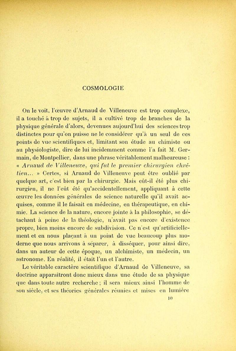 On le voit, l'œuvre d'Arnaud de Villeneuve est trop complexe, il a touché à trop de sujets, il a cultivé trop de branches de la physique générale d'alors, devenues aujourd'hui des sciences trop distinctes pour qu'on puisse ne le considérer qu'à un seul de ces points de vue scientifiques et, limitant son étude au chimiste ou au physiologiste, dire de lui incidemment comme l'a fait M. Ger- main, de Montpellier, dans une phrase véritablement malheureuse : « Arnaud de Villeneuve, qui fut le premier chirurgien chré- tien... » Certes, si Arnaud de Villeneuve peut être oublié par quelque art, c'est bien par la chirurgie. Mais eût-il été plus chi- rurgien, il ne l'eût été qu'accidentellement, appliquant à cette œuvre les données générales de science naturelle qu'il avait ac- quises, comme il le faisait en médecine, en thérapeutique, en chi- mie. La science de la nature, encore jointe à la philosophie, se dé- tachant à peine de la théologie, n'avait pas encore d'existence propre, bien moins encore de subdivision. Ce n'est qu'artificielle- ment et eu nous plaçant à un point de vue beaucoup plus mo- derne que nous arrivons à séparer, à disséquer, pour ainsi dire, dans un auteur de cette époque, un alchimiste, un médecin, un astronome. En réalité, il était l'un et l'autre. Le véritable caractère scientifique d'Arnaud de Villeneuve, sa doctrine apparaîtront donc mieux dans une étude de sa physique que dans loute autre recherche ; il sera mieux ainsi l'homme de son siècle, et ses théories générales réunies et mises eu lumière 10