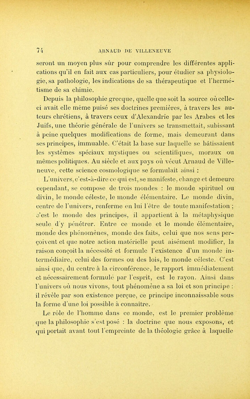 seront un moyen plus sûr pour comprendre les différentes appli- cations qu'il en fait aux cas particuliers, pour étudier sa physiolo- gie, sa pathologie, les indications de sa thérapeutique et Thermé- tisme de sa chimie. Depuis la philosophie grecque, quelle que soit la source où celle- ci avait elle même puisé ses doctrines premières, à travers les au- teurs chrétiens, à travers ceux d'Alexandrie par les Arabes et les Juifs, une théorie générale de l'univers se ti'ansmettait, subissant à peine quelques modifications de forme, mais demeurant dans ses principes, immuable. C'était la base sur laquelle se bâtissaient les systèmes spéciaux mystiques ou scientifiques, moraux ou mêmes politiques. Au siècle et aux pays où vécut Arnaud de Ville- neuve, cette science cosmologiquè se formulait ainsi : L'univers, c'est-à-dire ce qui est, se manifeste, change et demeure cependant, se compose de trois mondes : le monde spirituel ou divin, le monde céleste, le monde élémentaire. Le monde divin, centre de l'univers, renferme en lui l'être de toute manifestation ; c'est le monde des principes, il appartient à la métaphysique seule d'y pénétrer. Entre ce monde et le monde élémentaire, monde des phénomènes, monde des faits, celui que nos sens per- çoivent et que notre action matérielle peut aisément modifier, la raison conçoit la nécessité et formule l'existence d'un monde in^ termédiaire, celui des formes ou des lois, le monde céleste. C'est ainsi que, du centre à la circonférence, le rapport immédiatement et nécessairement-formulé par l'esprit, est le rayon. Ainsi dans l'univers où nous vivons, tout phénomène a sa loi et son principe : il révèle par son existence perçue, ce principe inconnaissable sous la forme d'une loi possible à connaître. Le rôle de l'homme dans ce monde, est le premier problème que la philosophie s'est posé : la doctrine que nous exposons, et' qui portait avant tout l'empreinte de la théologie grâce à laquelle
