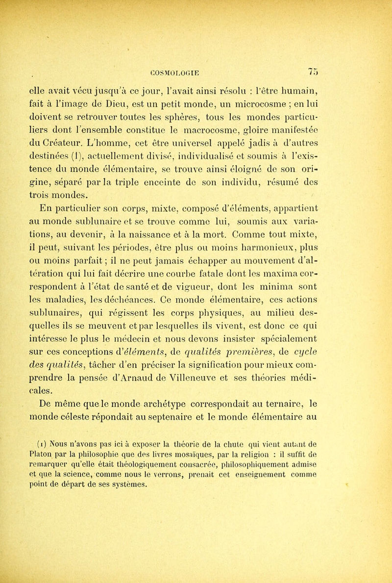 elle avait vécu jusqu'à ce jour, l'avait ainsi résolu : l'être humain, fait à l'image de Dieu, est un petit monde, un microcosme ; en lui doivent se retrouver toutes les sphères, tous les mondes particu- liers dont l'ensemhle constitue le macrocosme, gloire manifestée du Créateur. L'homme, cet être universel appelé jadis à d'autres destinées (1), actuellement divisé, individualisé et soumis à l'exis- tence du monde élémentaire, se trouve ainsi éloigné de son ori- gine, séparé parla triple enceinte de son individu, résumé des trois mondes. En particulier son corps, mixte, composé d'éléments, appartient au monde sublunaire et se trouve comme lui, soumis aux varia- tions, au devenir, à la naissance et à la mort. Comme tout mixte, il peut, suivant les périodes, être plus ou moins harmonieux, plus ou moins parfait ; il ne peut jamais échapper au mouvement d'al- tération qui lui fait décrire une courbe fatale dont les maxima cor- respondent à l'état de santé et de vigueur, dont les minima sont les maladies, les déchéances. Ce monde élémentaire, ces actions sublunaires, qui régissent les corps physiques, au milieu des- quelles ils se meuvent et par lesquelles ils vivent, est donc ce qui intéresse le plus le médecin et nous devons insister spécialement sur ces conceptions d'éléments, de qualités premières, de cycle des qualités, tâcher d'en préciser la signification pour mieux com- prendre la pensée d'Arnaud de Villeneuve et ses théories médi- cales. De même que le monde archétype correspondait au ternaire, le monde céleste répondait au septénaire et le monde élémentaire au (i) Nous n'avons pas ici à exposer la tliéorie de la chute qui vient autant de Platon par la philosophie que des livres mosaïques, par la religion : il suffit de remarquer qu'elle était théologiquement consacrée, philosophiquement admise et que la science, comme nous le verrons, prenait cet enseignement comme point de départ de ses systèmes.