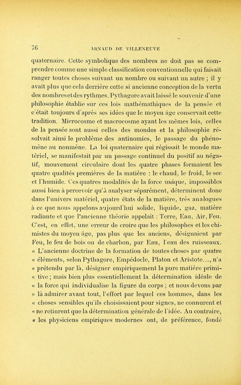 quaternaire. Cette symbolique des nombres ne doit pas se com- prendre comme une simple classification conventionnelle qui faisait ranger toutes choses suivant un nombre ou suivant un autre ; il y avait plus que cela derrière cette si ancienne conception de la vertu des nombresetdes rythmes. Pythagore avait laissé le souvenir d'une philosophie établie sur ces lois mathémathiques de la pensée et c'était toujours d'après ses idées que le moyen âge conservait cette tradition. Microcosme et macrocosme ayant les mêmes lois, celles de la pensée sont aussi celles des mondes et la philosophie ré' solvait ainsi le problème des antinomies, le passage du phéno- mène au nonmène. La loi quaternaire qui régissait le monde ma- tériel, se manifestait par un passage continuel du positif au néga- tif, mouvement circulaire dont les quatre phases formaient les quatre qualités premières de la matière : le chaud, le froid, le sec et l'humide. Cesquatres modalités de la force unique, impossibles aussi bien apercevoir qu'à analyser séparément, déterminent donc dans l'univers matériel, quatre états de la matière, très analogues à ce que nous appelons aujourd'hui solide, liquide, gaz, matière radiante et que l'ancienne théorie appelait : Teri^e, Eau, Air, Feu. C'est, en effet, une erreur de croire que les philosophes et les chi- mistes du moyen âge, pas plus que les anciens, désignaient par Feu, le feu de bois ou de charbon, par Eau, l'eau des ruisseaux. « L'ancienne doctrine de la formation de toutes choses par quatre « éléments, selon Pythagore, Empédocle, Platon et Aristote..., n'a « prétendu par là, désigner empiriquement la pure matière primi- « tive ; mais bien plus essentiellement la détermination idéale de « la force qui individualise la figure du corps ; et nous devons par « là admirer avant tout, l'effort par lequel ces hommes, dans les « choses sensibles qu'ils choisissaient pour signes, ne connurent et '( ne retinrent que la détermination générale de l'idée. Au contraire, « les physiciens empiriques modernes ont, de préférence, fondé