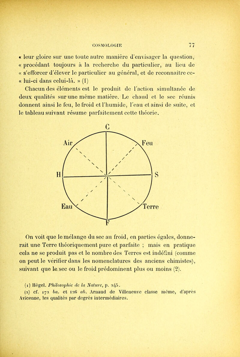 « leur gloire sur une toute autre manière d'envisager la question, « procédant toujours à la recherche du particulier, au lieu de « s'efforcer d'élever le particulier au général, et de reconnaître cc- « lui-ci dans celui-là. » (1) Chacun des éléments est le produit de l'action simultanée de deux qualités sur une même matière. Le chaud et le sec réunis donnent ainsi le feu, le froid et l'humide, l'eau et ainsi de suite, et le tableau suivant résume parfaitement cette théorie. On voit que le mélange du sec au froid, en parties égales, donne- rait une Terre théoriquement pure et parfaite ; mais en pratique cela ne se produit pas et le nombre des Terres est indéfini (comme on peut le ■vérifier dans les nomenclatures des anciens chimistes), suivant que le sec ou le froid prédominent plus ou moins (2). (i) Hégel. Philosophie de la I^atiire, p. p^'^i- (a) cf. 172 ba. et 126 ah. Arnaud de Villeneuve classe même, d'après Avlcenne, les qualités par degrés intermédiaires.