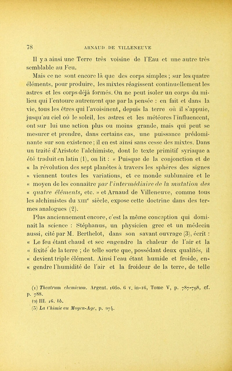 Il y a ainsi une Terre très voisine de l'Eau et une autre très semblable au Feu. Mais ce ne sont encore là que des corps simples ; sur les quatre éléments, pour produire, les mixtes réagissent continuellement les astres et les corps déjà formés. On ne peut isoler un corps du mi- lieu qui l'entoure autrement que par la pensée : en fait et dans la vie, tous les êtres qui l'avoisinent, depuis la terre où il s'appuie, jusqu'au ciel où le soleil^ les astres et les météores l'influencent, ont sur lui une action plus ou moins grande, mais qui peut se mesurer et prendre, dans certains cas, une puissance prédomi- nante sur son existence ; il en est ainsi sans cesse des mixtes. Dans un traité d'Aristote l'alchimiste, dont le texte primitif syriaque a été traduit en latin (1), on lit : « Puisque de la conjonction et de « la révolution des sept planètes à travers les sphères des signes « viennent toutes les variations, et ce monde sublunaire et le « moyen de les connaître par VintermétUnire de la mutation des « quatre éléments, etc. » et Arnaud de Villeneuve, comme tous les alchimistes du xiii*^ siècle, expose cette doctrine dans des ter- mes analogues (2). Plus anciennement encore, c'est la même conception qui domi- nait la science : Stéphanus, un physicien grec et un médecin aussi, cité par M. Berthelot, dans son savant ouvrage (3). écrit : « Le feu étant chaud et sec engendre la chaleur de l'air et la « fixité de la terre ; de telle sorte que, possédant deux qualités, il « devient triple élément. Ainsi l'eau étant humide et froide, en- « gendre l'humidité de l'air et la froideur de la terre, de telle (r) Thealrum chemkum. Argent. i66o. 6 v. in-i6, Tome V, p. 787-798, cf. p. 788. (2) in. 16. bb. (ô) La Chimie au Moyen-Age, p. 37/1.