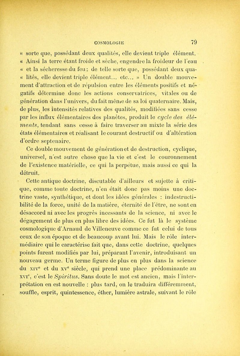 « sorte que, possédant deux qualités, elle devient triple élément. « Ainsi la terre étant froide et sèche, engendre la froideur de l'eau « et la sécheresse du feu; de telle sorte que, possédant deux qua- « lités, elle devient triple élément... etc... » Un double mouve- ment d'attraction et de répulsion entre les éléments positifs et né-^ gatifs détermine donc les actions conservatrices, vitales ou de génération dans l'univers, dufaitmênie de sa loi quaternaire. Mais, déplus, les intensités relatives des qualités, modifiées sans cesse par les influx élémentaires des planètes, produit le cycle des élé- ments, tendant sans cesse à faire traverser au mixte la série des états élémentaires et réalisant le courant destructif ou d'altération d'ordre septénaire. Ce double mouvement de génération et de destruction, cyclique, universel, n'est autre chose que la vie et c'est le couronnement de Texistence matéiùelle, ce qui la perpétue, mais aussi ce qui la détruit. Cette antique doctrine, discutable d'ailleurs et sujette à criti- que, comme toute doctrine, n'en était donc pas moins une doc- trine vaste, synthétique, et dont les idées générales : indestructi- bilité de la force, unité de la matière, éternité de l'être, ne sont en désaccord ni avec les progrès incessants de la science, ni avec le dégagement de plus en plus libre des idées. Ce fut là le système cosmologique d'Arnaud de Villeneuve comme ce fut celui de tous ceux de son époque et de beaucoup avant lui. Mais le rôle inter- médiaire qui le caractérise fait que, dans cette doctrine, quelques points furent modifiés par lui, préparant l'avenir, introduisant un nouveau germe. Un terme figure de plus en plus dans la science du xiv*^ et du xv^ siècle, qui prend une place prédominante au xvi, c'est le Spiritus. Sans doute le mot est ancien, mais l'inter- prétation en est nouvelle : plus tard, on le traduira différemment, souffle, esprit, quintessence, éther, lumière astrale, suivant le rôle