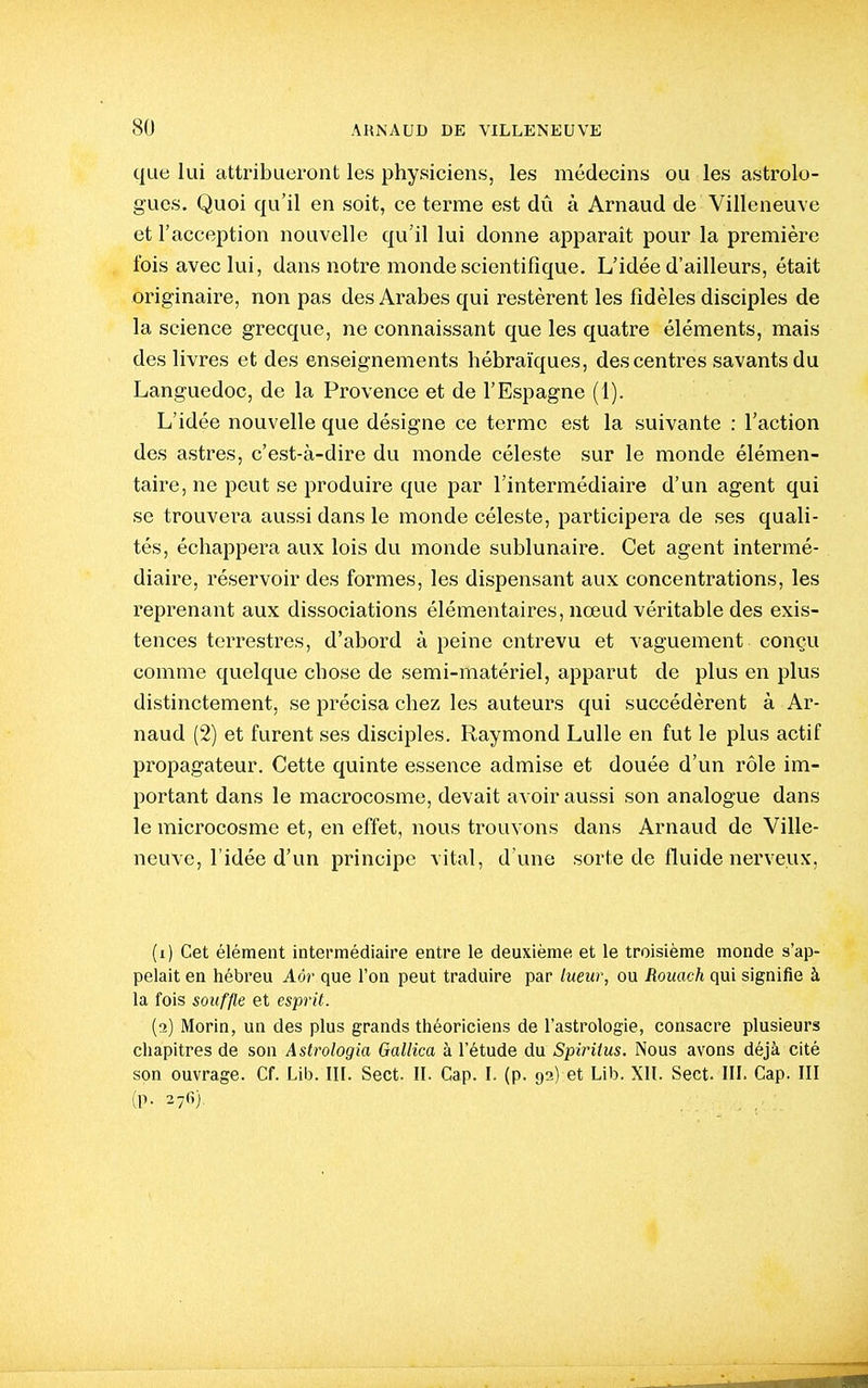 que lui attribueront les physiciens, les médecins ou les astrolo- gues. Quoi qu'il en soit, ce terme est dû à Arnaud de Villeneuve et l'acception nouvelle qu'il lui donne apparaît pour la première fois avec lui, dans notre monde scientifique. L'idée d'ailleurs, était originaire, non pas des Arabes qui restèrent les fidèles disciples de la science grecque, ne connaissant que les quatre éléments, mais des livres et des enseignements hébraïques, des centres savants du Languedoc, de la Provence et de l'Espagne (1). L'idée nouvelle que désigne ce terme est la suivante : l'action des astres, c'est-à-dire du monde céleste sur le monde élémen- taire, ne peut se produire que par l'intermédiaire d'un agent qui se trouvei'a avissi dans le monde céleste, participera de ses quali- tés, échappera aux lois du monde sublunaire. Cet agent intermé- diaire, réservoir des formes, les dispensant aux concentrations, les reprenant aux dissociations élémentaires, nœud véritable des exis- tences terrestres, d'abord à peine entrevu et vaguement conçu comme quelque chose de semi-matériel, apparut de plus en plus distinctement, se précisa chez les auteurs qui succédèrent à Ar- naud (2) et furent ses disciples. Raymond Lulle en fut le plus actif propagateur. Cette quinte essence admise et douée d'un l'ôle im- portant dans le macrocosme, devait avoir aussi son analogue dans le microcosme et, en effet, nous trouvons dans Arnaud de Ville- neuve, l'idée d'un principe vital, d'une sorte de fluide nerveux, (i) Cet élément intermédiaire entre le deuxième et le troisième monde s'ap- pelait en hébreu Aôr que l'on peut traduire par lueur, ou Rouach qui signifie à la fois souffle et esprit. (o) Morin, un des plus grands théoriciens de l'astrologie, consacre plusieurs chapitres de son Aslrologia Gallica à l'étude du Spirilus. Nous avons déjà cité son ouvrage. Cf. Lib. III. Sect. II. Cap. L (p. 92) et Lib. XII. Sect. III. Cap. III (p. 276).