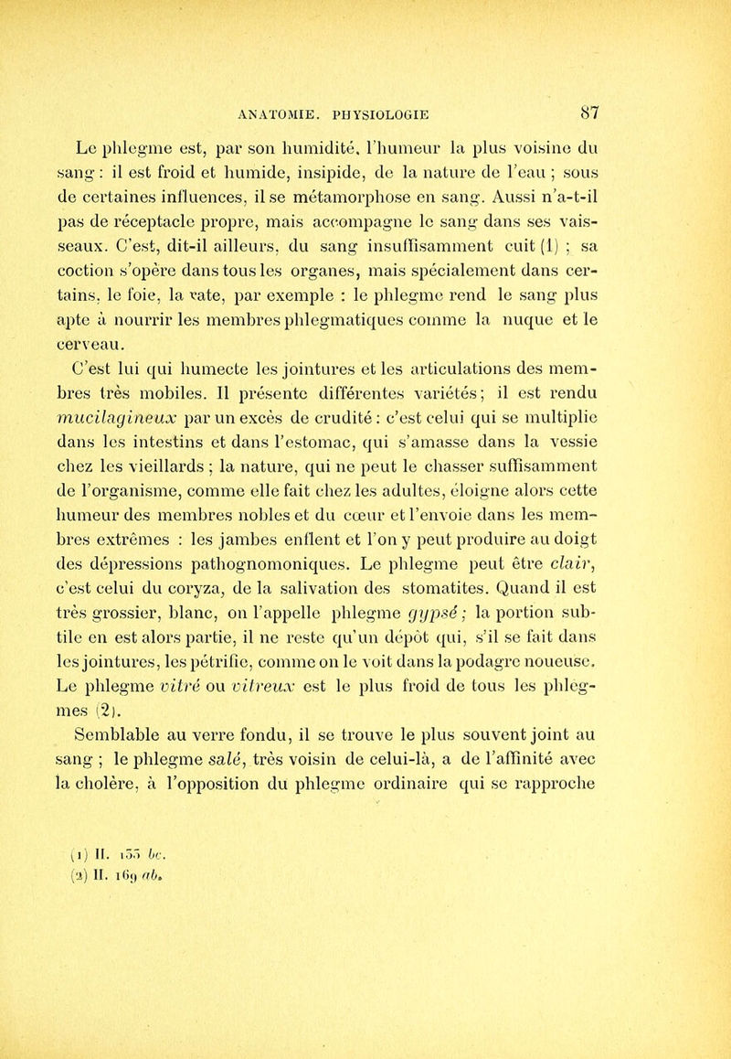 Le phlegme est, par son humidité, l'humeur la plus voisine du sang : il est froid et humide, insipide, de la nature de l'eau ; sous de certaines inlluences, il se métamorphose en sang'. Aussi n'a-t-il pas de réceptacle propre, mais accompagne le sang dans ses vais- seaux. C'est, dit-il ailleurs, du sang insuffisamment cuit (i) ; sa coction s'opère dans tous les organes, mais spécialement dans cer- tains, le foie, la x-ate, par exemple : le phlegme rend le sang plus apte à nourrir les membres phlegmatiques comme la nuque et le cerveau. C'est lui qui humecte les jointures et les articulations des mem- bres très mobiles. Il présente différentes variétés; il est rendu mucilagineux par un excès de crudité: c'est celui qui se multiplie dans les intestins et dans l'estomac, qui s'amasse dans la vessie chez les vieillards ; la nature, qui ne peut le chasser suffisamment de l'organisme, comme elle fait chez les adultes, éloigne alors cette humeur des membres nobles et du cœur et l'envoie dans les mem- bres extrêmes : les jambes enflent et l'on y peut produire au doigt des dépressions pathognomoniques. Le phlegme peut être clair, c'est celui du coryza, de la salivation des stomatites. Quand il est très grossier, blanc, on l'appelle phlegme gypsé ; la portion sub- tile en est alors pai'tie, il ne reste qu'un dépôt qui, s'il se fait dans les jointures, les pétrifie, comme on le voit dans la podagre noueuse. Le phlegme vitré ou vitreux est le plus froid de tous les phleg- mes (2). Semblable au verre fondu, il se trouve le plus souvent joint au sang ; le phlegme salé, très voisin de celui-là, a de l'affinité avec la cholère, à l'opposition du phlegme ordinaire qui se rapproche (i) II. lô.) bc, (a) II. i6f) abt