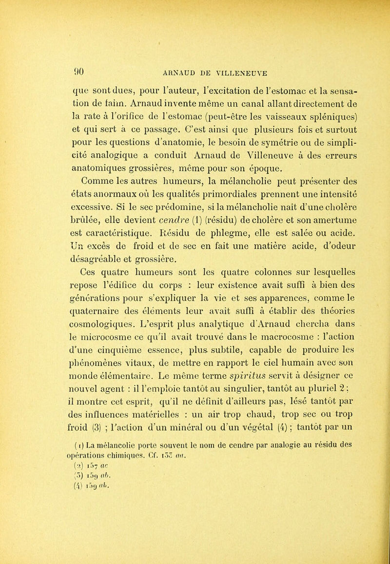 que sont dues, pour l'auteur, l'excitation de l'estomac et la sensa- tion de faim. Arnaud invente même un canal allant directement de la rate à l'orifice de l'estomac (peut-être les vaisseaux spléniques) et qui sert à ce passage. C'est ainsi que plusieurs fois et surtout pour les questions d'anatomie, le besoin de symétrie ou de simpli- cité analogique a conduit Arnaud de Villeneuve à des erreurs anatomiques grossières, même pour son époque. Comme les autres humeurs, la mélancholie peut présenter des états anormaux où les qualités primordiales prennent une intensité excessive. Si le sec prédomine, si la mélancholie nait d'une cholère brûlée, elle devient cendre (1) (résidu) de cholère et son amertume est caractéristique. Résidu de phlegme, elle est salée ou acide. Un excès de froid et de sec en fait une matière acide, d'odeur désagréable et grossière. Ces quatre humeurs sont les quatre colonnes sur lesquelles repose l'édifice du corps : leur existence avait sufïi à bien des générations pour s'expliquer la vie et ses apparences, comme le quaternaire des éléments leur avait suffi à établir des théories cosmologiques. L'esprit plus analytique d'Arnaud chercha dans le microcosme ce qu'il avait trouvé dans le macrocosme : l'action d'une cinquième essence, plus- subtile, capable de produire les phénomènes vitaux, de mettre en rapport le ciel humain avec son monde élémentaire. Le même terme spiritus servit à désigner ce nouvel agent : il l'emploie tantôt au singulier, tantôt au pluriel 2 ; il montre cet esprit, qu'il ne définit d'ailleui-s pas, lésé tantôt par des influences matérielles : un air trop chaud, trop sec ou trop froid (3) ; l'action d'un minéral ou d'un végétal (4) ; tantôt par un ( [) La mélancolie porte souvent le nom de cendre par analogie au résidu des opérations chimiques. Cf. i3c au, (•>) i57 ac (3) i5f) ah. (/|) ir)9f/i-.