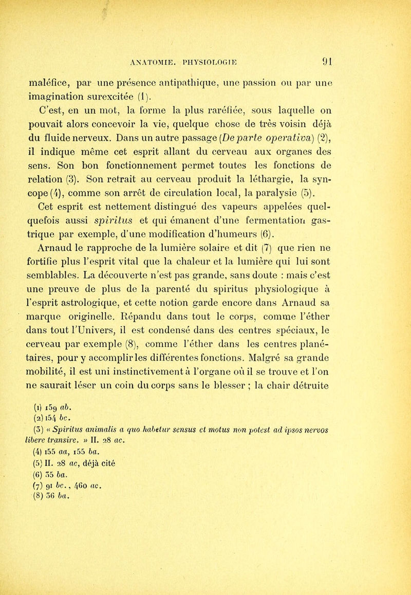 maléfice, par une présence antipathique, une passion ou par une imagination surexcitée (1). C'est, en un mot, la forme la plus raréfiée, sous laquelle on pouvait alors concevoir la vie, quelque chose de très voisin déjà du fluide nerveux. Dans un autre passage (De parfe operativa) (2), il indique même cet esprit allant du cerveau aux organes des sens. Son bon fonctionnement permet toutes les fonctions de relation (3). Son retrait au cerveau produit la léthargie, la syn- cope (4), comme son arrêt de circulation local, la paralysie (5). Cet esprit est nettement distingué des vapeurs appelées quel- quefois aussi spiritus et qui émanent d'une fermentation gas- trique par exemple, d'une modification d'humeurs (6). Arnaud le rapproche de la lumière solaire et dit (7) que rien ne fortifie plus l'esprit vital que la chaleur et la lumière qui lui sont semblables. La découverte n'est pas grande, sans doute : mais c'est une preuve de plus de la parenté du spiritus physiologique à l'esprit astrologique, et cette notion garde encore dans Arnaud sa marque originelle. Répandu dans tout le corps, comme l'éther dans tout l'Univers, il est condensé dans des centres spéciaux, le cerveau par exemple (8), comme l'éther dans les centres plané- taires, pour y accomplir les différentes fonctions. Malgré sa grande mobilité, il est uni instinctivement à l'organe où il se trouve et l'on ne saurait léser un coin du corps sans le blesser ; la chair détruite (1) x59 o6. (2) i54 bc. (3) (< Spiritus animalis a quo habettir sensus et motus non potest ad ipsos nervos libère transite. » II. 28 ac. (4) i55 aa, i55 6a. (5) II. 28 ac, déjà cité (6) ,Î5 ba. (7) 91 bc., 460 ac. (8) 56 ba.