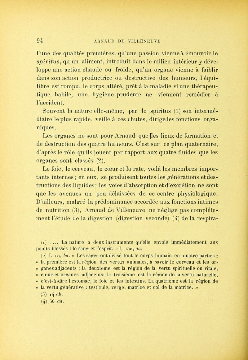 l'une des qualités premières, qu'une passion vienne à émouvoir le spiritus, qu'un aliment, introduit dans le milieu intérieur y déve- loppe une action chaude ou froide, qu'un organe vienne à faiblir dans son action productrice ou destructive des humeurs, l'équi- libre est rompu, le corps altéré, prêt à la maladie si une thérapeu- tique habile, une hygiène prudente ne viennent remédier à l'accident. Souvent la nature elle-même, par le spiritus (1) son intermé- diaire le plus rapide, veille à ces chutes, dirige les fonctions orga- niques. Les organes ne sont pour Arnaud que [les lieux de formation et de destruction des quatre humeurs. C'est sur ce plan quaternaire, d'après le rôle qu'ils jouent par rapport aux quatre fluides que les organes sont classés (2). Le foie, le cerveau, le cœur et la rate, voilà les membres impor- tants internes; en eux, se produisent toutes les générations et des- tructions des liquides ; les voies d'absorption et d'excrétion ne sont que les avenues un peu délaissées de ce centre physiologique. D'ailleurs, malgré la prédominance accordée aux fonctions intimes de nutrition (3), Arnaud de Villeneuve ne néglige pas complète- ment l'étude de la digestion (digestion seconde) (4) de la respira- La nature a deux instruments qu'elle envoie immédiatement aux points blessés : le sang et l'esprit. » I. i5o, aa. (:>.) I. lo, ba. << Les sages ont divisé tout le corps humain en quatre parties : <( la première est la région des vertus animales, à savoir le cerveau et les or- <( ganes adjacents ; la deuxième est la région de la vertu spirituelle ou vitale, « cœur et organes adjacents; la troisième est la région de la vertu naturelle, « c'est-à-dire l'estomae, le foie et les intestins. La quatrième est la région de « la vertu générative.: testicule, verge, matrice et col de la matrice. » (?) i4 ab- (A) 56 aa.