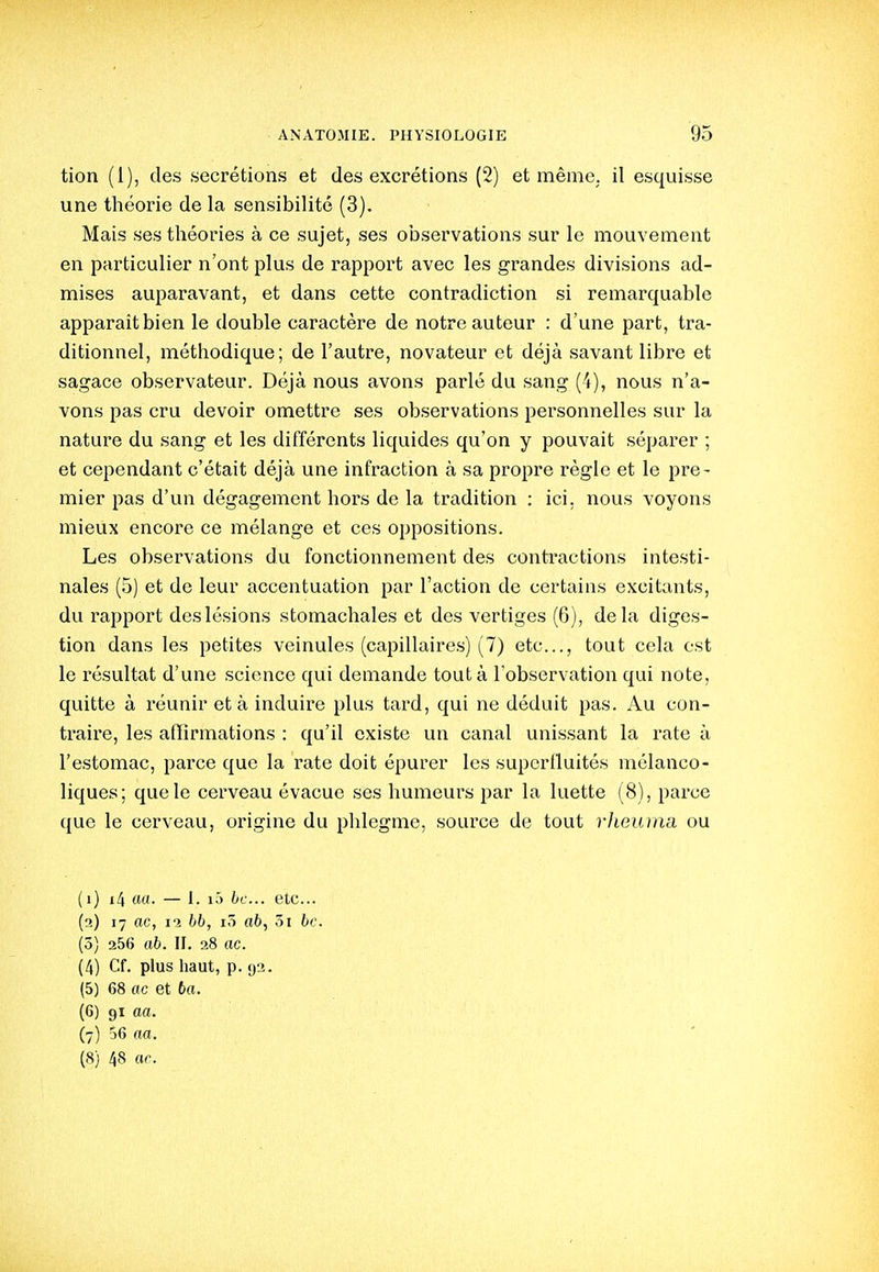 tion (1), des sécrétions et des excrétions (2) et mêniC; il esquisse une théorie de la sensibilité (3). Mais ses théories à ce sujet, ses observations sur le mouvement en particulier n'ont plus de rapport avec les grandes divisions ad- mises auparavant, et dans cette contradiction si remarquable apparaît bien le double caractère de notre auteur : d'une part, tra- ditionnel, méthodique; de l'autre, novateur et déjà savant libre et sagace observateur. Déjà nous avons parlé du sang (4), nous n'a- vons pas cru devoir omettre ses observations personnelles sur la nature du sang et les différents liquides qu'on y pouvait séparer ; et cependant c'était déjà une infraction à sa propre règle et le pre- mier pas d'un dégagement hors de la tradition : ici. nous voyons mieux encore ce mélange et ces oppositions. Les observations du fonctionnement des contractions intesti- nales (5) et de leur accentuation par l'action de certains excitants, du rapport des lésions stomachales et des vertiges (6), delà diges- tion dans les petites veinules (capillaires) (7) etc., tout cela est le résultat d'une science qui demande tout à l'observation qui note, quitte à réunir et à induire plus tard, qui ne déduit pas. Au con- traire, les affirmations : qu'il existe un canal unissant la rate à l'estomac, parce que la rate doit épurer les superlluités mélanco- liques; que le cerveau évacue ses humeurs par la luette (8), parce que le cerveau, origine du phlegme, source de tout rheuma ou (1) i4 ««• — I. iJ tt'- etc.. (2) 17 ac, 12 bb, i5 ab, 5i bc. (5) 256 ab. II. 28 ac. (4) Cf. plus haut, p. 92. (5) 68 ac et 6a. (6) 91 aa. (7) 56 aa. (8) 48 or.