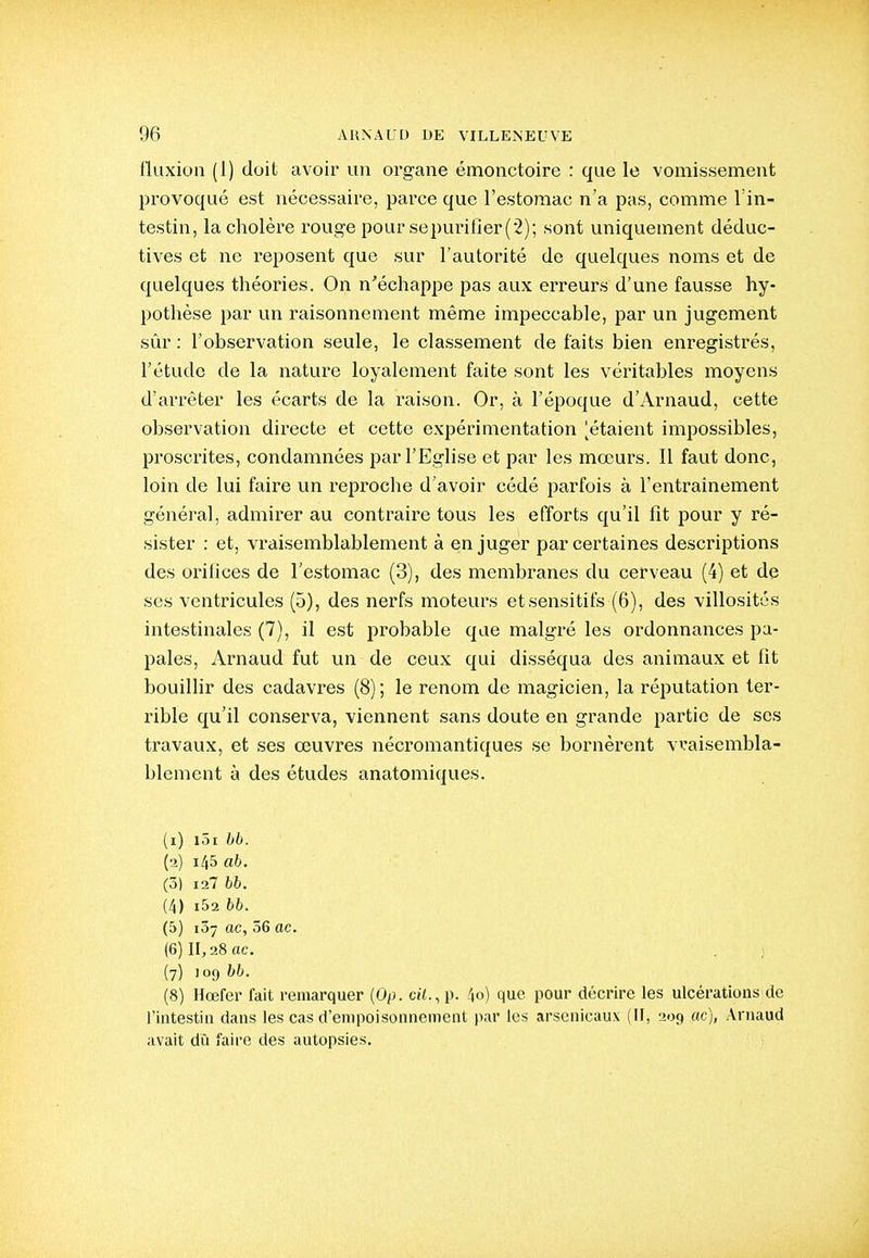 fluxion (1) doit avoir un organe émonctoire : que le vomissement provoqué est nécessaire, parce que l'estomac n'a pas, comme l'in- testin, la cholère rouge pour se purifier (2); sont uniquement déduc- tives et ne reposent que sur l'autorité de quelques noms et de quelques théories. On n'échappe pas aux erreurs d'une fausse hy- pothèse par un raisonnement même impeccable, par un jugement sûr : l'observation seule, le classement de faits bien enregistrés, l'étude de la nature loyalement faite sont les véritables moyens d'arrêter les écarts de la raison. Or, à l'époque d'Arnaud, cette observation directe et cette expérimentation [étaient impossibles, proscrites, condamnées par l'Eglise et par les mœurs. Il faut donc, loin de lui faire un reproche d'avoir cédé parfois à l'entrainement général, admirer au contraire tous les efforts qu'il fît pour y ré- sister : et, vraisemblablement à en juger par certaines descriptions des oriiices de l'estomac (3), des membranes du cerveau (4) et de ses ventricules (5), des nerfs moteurs etsensitifs (6), des villosités intestinales (7), il est probable que malgré les ordonnances pa- pales, Arnaud fut un de ceux qui disséqua des animaux et fit bouiUir des cadavres (8); le renom de magicien, la réputation ter- rible qu'il conserva, viennent sans doute en grande partie de ses travaux, et ses œuvres nécromantiques se bornèi'ent vraisembla- blement à des études anatomiques. (1) lôi bb. (2) 145 ab. (5) 12? bb. (4) i52 bb. (5) i37 ac, 56 ac. (6) II, 28 ac. (7) 109 (8) Hœfer fait remarquer (Op. ci<., p. 4o) que pour décrire les ulcérations de rititestin dans les cas d'empoisonnement par les arsenicaux (II, 209 ac), Arnaud avait dû faire des autopsies.