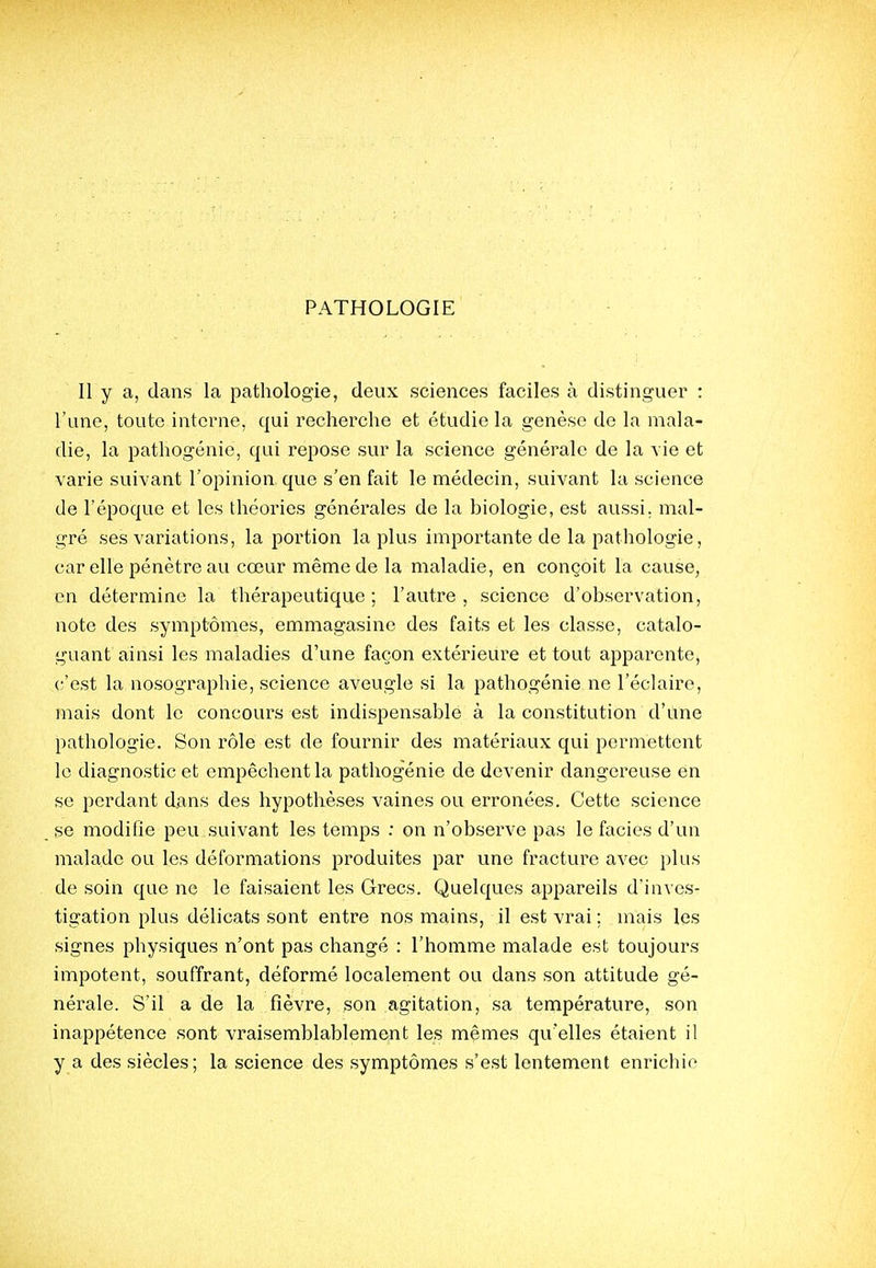 Il y a, dans la pathologie, deux sciences faciles à distinguer : l'une, toute interne, qui recherche et étudie la genèse de la mala- die, la pathogénie, qui repose sur la science générale de la vie et varie suivant l'opinion que s'en fait le médecin, suivant la science de l'époque et les théories générales de la biologie, est aussi, mal- gré ses variations, la portion la plus importante de la pathologie, car elle pénètre au cœur même de la maladie, en conçoit la cause, en détermine la thérapeutique ; l'autre , science d'observation, note des symptômes, emmagasine des faits et les classe, catalo- guant ainsi les maladies d'une façon extérieure et tout apparente, c'est la nosographie, science aveugle si la pathogénie ne l'éclairé, mais dont le concours est indispensable à la constitution d'une pathologie. Son rôle est de fournir des matériaux qui permettent le diagnostic et empêchent la pathogénie de devenir dangereuse en se perdant dans des hypothèses vaines ou erronées. Cette science se modifie peu suivant les temps : on n'observe pas le faciès d'un malade ou les déformations produites par une fracture avec plus de soin que ne le faisaient les Grecs. Quelques appareils d'inves- tigation plus délicats sont entre nos mains, il est vrai ; mais les signes physiques n'ont pas changé : l'homme malade est toujours impotent, souffrant, déformé localement ou dans son attitude gé- nérale. S'il a de la fièvre, son agitation, sa température, son inappétence sont vraisemblablement les mêmes qu'elles étaient il y a des siècles; la science des symptômes s'est lentement enrichie
