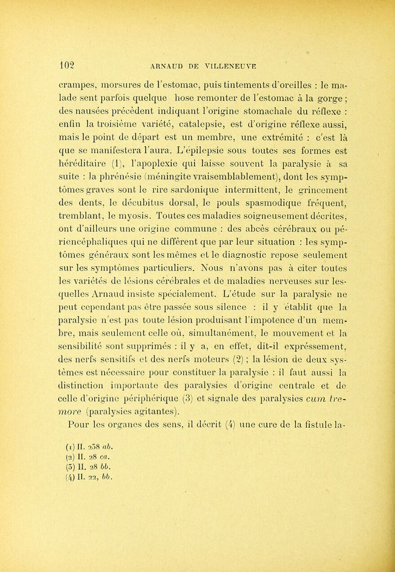 crampes, morsures de l'estomac, puis tintements d'oreilles : le ma- lade sent parfois quelque hose remonter de l'estomac à la gorge ; des nausées précèdent indiquant l'origine stomachale du réflexe : enfin la troisième variété, catalepsie, est d'origine réflexe aussi, mais le point de départ est un membre, une extrémité : c'est là que se manifestera l'aura. L'épilepsie sous toutes ses formes est héréditaire (1), l'apoplexie qui laisse souvent la paralysie à sa suite : la phrénésie (méningite vraisemblablement), dont les symp- tômes graves sont le rire sardonique intermittent, le grincement des dents, le décubitus dorsal, le pouls spasmodique fréquent, tremblant, le myosis. Toutes ces maladies soigneusement décrites, ont d'ailleurs une origine commune : des abcès cérébraux ou pé- riencéphaliques qui ne diffèrent que par leur situation : les symp- tômes généraux sont les mêmes et le diagnostic repose seulement sur les symptômes particuliers. Nous n'avons pas à citer toutes les vai'iétés de lésions cérébrales et de maladies nerveuses sur les- quelles Arnaud insiste spécialement. L'étude sur la paralysie ne peut cependant pas être passée sous silence : il y établit que la paralysie n'est pas toute lésion produisant l'impotence d'un mem- bre, mais seulement celle où, simultanément, le mouvement et la sensibilité sont supprimés : il y a, en effet, dit-il expréssement, des nerfs sensitifs et des nerfs moteurs (2) ; la lésion de deux sys- tèmes est nécessaire pour constituer la paralysie : il faut aussi la distinction importante des paralysies d'origine centrale et de celle d'origine périphérique (3) et signale des paralysies cum tre- more (paralysies agitantes). Pour les organes des sens, il décrit (4) une cure de la fistule la- (1) II. !258 nb. (2) II. 28 ca. (3) II. 28 hh. (4) II. 22, hh.