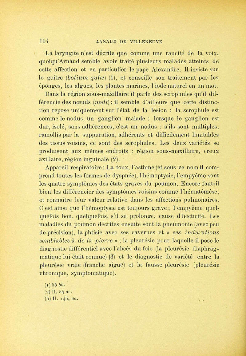 La laryngite n'est décrite que comme une raucitc de la voix, quoiqu'Arnaud semble avoir traité plusieurs malades atteints de cette affection et en particulier le pape Alexandre. Il insiste sur le goitre {botium guise) (1), et conseille son traitement par les éponges, les algues, les plantes marines, l'iode naturel en un mot. Dans la région sous-maxillaire il parle des scrophules qu'il dif- férencie des nœuds (nodi) ; il semble d'ailleurs que cette distinc- tion repose uniquement sur l'état de la lésion : la scrophule est comme le nodus, un ganglion malade : lorsque le ganglion est dur, isolé, sans adhérences, c'est un nodus : s'ils sont multiples, ramollis par la suppuration, adhérents et difficilement limitables des tissus voisins, ce sont des scrophules. Les deux variétés se produisent aux mêmes endroits : région sous-maxillaire, (;reux axillaire, région inguinale (2). Appareil respii'atoire : La toux, l'asthme (et sous ce nom il com- prend toutes les formes de dyspnée), l'hémoptysie, l'empyème sont les quati-e symptômes des états graves du poumon. Encore faut-il bien les différencier des symptômes voisins comme Thématémèse, et connaître leur valeur relative dans les affections pulmonaires. C'est ainsi que l'hémoptysie est toujours grave; l'empyème quel- quefois bon, quelquefois, s'il se prolonge, cause d'hecticité. Les maladies du poumon décrites ensuite sont la pneumonie (avec peu de précision), la phtisie avec ses cavernes et « ses indurations semblables à de la. pierre » ; la pleurésie pour laquelle il pose le diagnostic différentiel avec l'abcès du foie (la pleurésie diaphrag- matique lui était connue) (3) et le diagnostic de variété entre la pleurésie vraie (franche aiguë) et la fausse pleurésie (pleurésie chronique, symptomatique). (i) 55 bb.' (•2) II. 54 ac. (3) II. 145,