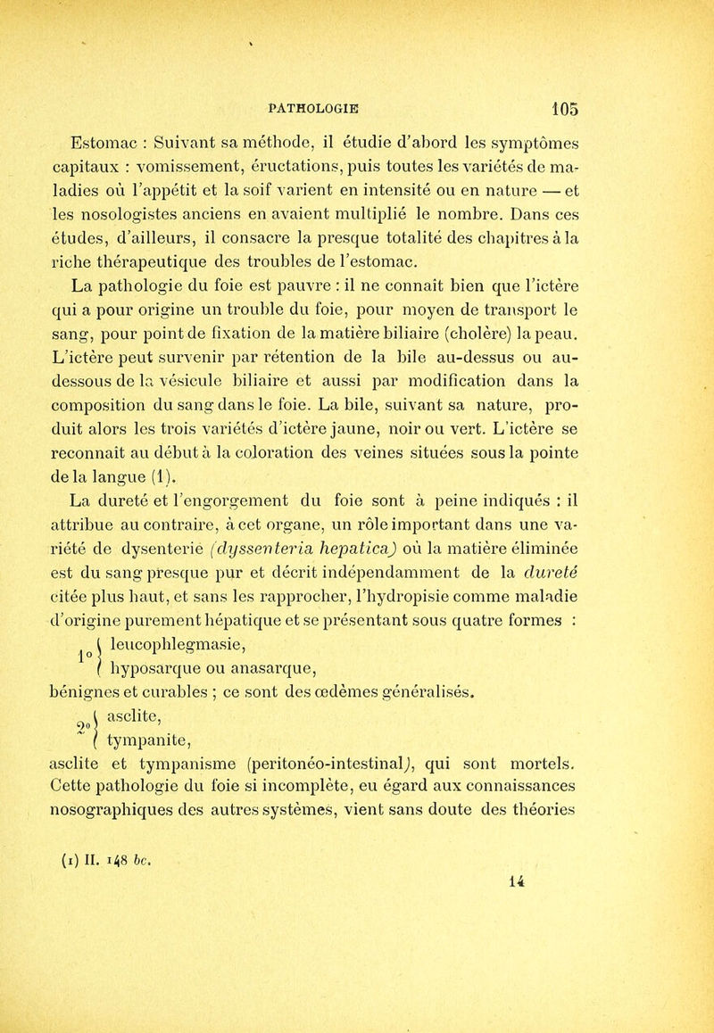 Estomac : Suivant sa méthode, il étudie d'abord les symptômes capitaux : vomissement, éructations, puis toutes les variétés de ma- ladies où l'appétit et la soif varient en intensité ou en nature — et les nosologistes anciens en avaient multiplié le nombre. Dans ces études, d'ailleurs, il consacre la presque totalité des chapitres à la riche thérapeutique des troubles de l'estomac. La pathologie du foie est pauvre : il ne connaît bien que l'ictère qui a pour origine un trouble du foie, pour moyen de transport le sang, pour point de fixation de la matière biliaire (cholère) la peau. L'ictère peut survenir par rétention de la bile au-dessus ou au- dessous de la vésicule biliaire et aussi par modification dans la composition du sang dans le foie. La bile, suivant sa nature, pro- duit alors les trois variétés d'ictère jaune, noir ou vert. L'ictère se reconnaît au début à la coloration des veines situées sous la pointe de la langue (1). La dureté et l'engorgement du foie sont à peine indiqués : il attribue au contraire, à cet organe, un rôle important dans une va- riété de dysenterie (dyssenteria hepaticaj où la matière éliminée est du sang presque pur et décrit indépendamment de la dureté citée plus haut, et sans les rapprocher, l'hydropisie comme maladie d'origine purement hépatique et se présentant sous quatre formes : leiicophlegmasie, hyposarque ou anasarque, bénignes et curables ; ce sont des oedèmes généralisés, asclite, tympanite, asclite et tympanisme (peritonéo-intestinalj, qui sont mortels. Cette pathologie du foie si incomplète, eu égard aux connaissances nosographiques des autres systèmes, vient sans doute des théories (i) II. i48 6c. 14 1° 90